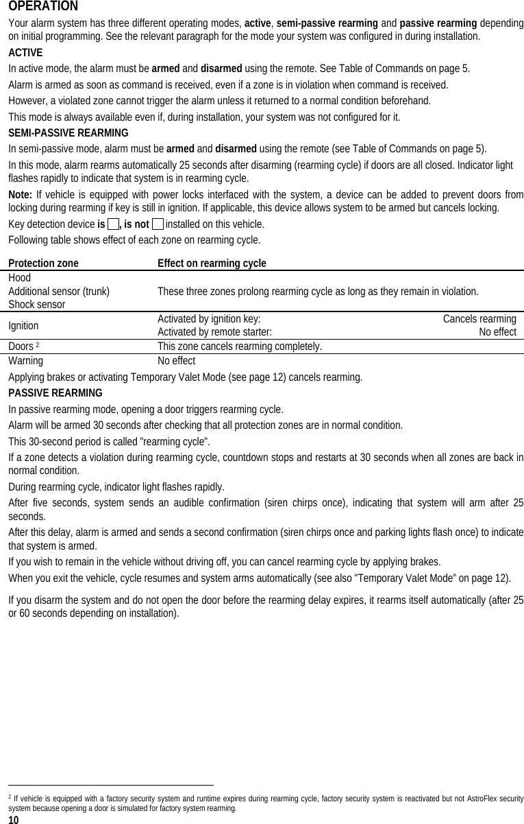  10 OPERATION Your alarm system has three different operating modes, active, semi-passive rearming and passive rearming depending on initial programming. See the relevant paragraph for the mode your system was configured in during installation. ACTIVE In active mode, the alarm must be armed and disarmed using the remote. See Table of Commands on page 5.  Alarm is armed as soon as command is received, even if a zone is in violation when command is received.  However, a violated zone cannot trigger the alarm unless it returned to a normal condition beforehand.  This mode is always available even if, during installation, your system was not configured for it. SEMI-PASSIVE REARMING In semi-passive mode, alarm must be armed and disarmed using the remote (see Table of Commands on page 5). In this mode, alarm rearms automatically 25 seconds after disarming (rearming cycle) if doors are all closed. Indicator light flashes rapidly to indicate that system is in rearming cycle. Note: If vehicle is equipped with power locks interfaced with the system, a device can be added to prevent doors from locking during rearming if key is still in ignition. If applicable, this device allows system to be armed but cancels locking. Key detection device is  , is not   installed on this vehicle. Following table shows effect of each zone on rearming cycle. Protection zone  Effect on rearming cycle  Hood Additional sensor (trunk) Shock sensor   These three zones prolong rearming cycle as long as they remain in violation. Ignition  Activated by ignition key:   Cancels rearming Activated by remote starter:   No effect Doors 2  This zone cancels rearming completely. Warning No effect Applying brakes or activating Temporary Valet Mode (see page 12) cancels rearming. PASSIVE REARMING  In passive rearming mode, opening a door triggers rearming cycle.  Alarm will be armed 30 seconds after checking that all protection zones are in normal condition. This 30-second period is called &quot;rearming cycle&quot;.  If a zone detects a violation during rearming cycle, countdown stops and restarts at 30 seconds when all zones are back in normal condition. During rearming cycle, indicator light flashes rapidly. After five seconds, system sends an audible confirmation (siren chirps once), indicating that system will arm after 25 seconds. After this delay, alarm is armed and sends a second confirmation (siren chirps once and parking lights flash once) to indicate that system is armed.  If you wish to remain in the vehicle without driving off, you can cancel rearming cycle by applying brakes. When you exit the vehicle, cycle resumes and system arms automatically (see also &quot;Temporary Valet Mode” on page 12). If you disarm the system and do not open the door before the rearming delay expires, it rearms itself automatically (after 25 or 60 seconds depending on installation).                                                                                  2 If vehicle is equipped with a factory security system and runtime expires during rearming cycle, factory security system is reactivated but not AstroFlex security system because opening a door is simulated for factory system rearming. 