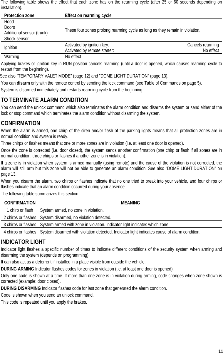  11 The following table shows the effect that each zone has on the rearming cycle (after 25 or 60 seconds depending on installation).  Protection zone  Effect on rearming cycle  Hood Doors Additional sensor (trunk) Shock sensor These four zones prolong rearming cycle as long as they remain in violation. Ignition  Activated by ignition key:   Cancels rearming Activated by remote starter:   No effect Warning No effect Applying brakes or ignition key in RUN position cancels rearming (until a door is opened, which causes rearming cycle to restart from the beginning). See also &quot;TEMPORARY VALET MODE&quot; (page 12) and &quot;DOME LIGHT DURATION&quot; (page 13). You can disarm only with the remote control by sending the lock command (see Table of Commands on page 5). System is disarmed immediately and restarts rearming cycle from the beginning. TO TERMINATE ALARM CONDITION You can send the unlock command which also terminates the alarm condition and disarms the system or send either of the lock or stop command which terminates the alarm condition without disarming the system.  CONFIRMATION When the alarm is armed, one chirp of the siren and/or flash of the parking lights means that all protection zones are in normal condition and system is ready.  Three chirps or flashes means that one or more zones are in violation (i.e. at least one door is opened).  Once the zone is corrected (i.e. door closed), the system sends another confirmation (one chirp or flash if all zones are in normal condition, three chirps or flashes if another zone is in violation). If a zone is in violation when system is armed manually (using remote) and the cause of the violation is not corrected, the alarm will still arm but this zone will not be able to generate an alarm condition. See also &quot;DOME LIGHT DURATION&quot; on page 13. When you disarm the alarm, two chirps or flashes indicate that no one tried to break into your vehicle, and four chirps or flashes indicate that an alarm condition occurred during your absence.  The following table summarizes this section. CONFIRMATION MEANING 1 chirp or flash  System armed, no zone in violation. 2 chirps or flashes  System disarmed, no violation detected. 3 chirps or flashes  System armed with zone in violation. Indicator light indicates which zone. 4 chirps or flashes  System disarmed with violation detected. Indicator light indicates cause of alarm condition. INDICATOR LIGHT Indicator light flashes a specific number of times to indicate different conditions of the security system when arming and disarming the system (depends on programming). It can also act as a deterrent if installed in a place visible from outside the vehicle. DURING ARMING Indicator flashes codes for zones in violation (i.e. at least one door is opened). Only one code is shown at a time. If more than one zone is in violation during arming, code changes when zone shown is corrected (example: door closed).  DURING DISARMING Indicator flashes code for last zone that generated the alarm condition. Code is shown when you send an unlock command.  This code is repeated until you apply the brakes. 