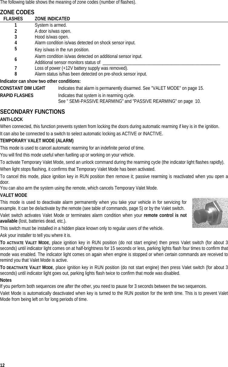  12 The following table shows the meaning of zone codes (number of flashes). ZONE CODES  FLASHES ZONE INDICATED 1  System is armed. 2  A door is/was open. 3  Hood is/was open. 4  Alarm condition is/was detected on shock sensor input. 5  Key is/was in the run position. 6  Alarm condition is/was detected on additional sensor input. Additional sensor monitors status of ___________________________________________________  7  Loss of power (+12V battery supply was removed). 8  Alarm status is/has been detected on pre-shock sensor input. Indicator can show two other conditions: CONSTANT DIM LIGHT   Indicates that alarm is permanently disarmed. See &quot;VALET MODE&quot; on page 15. RAPID FLASHES   Indicates that system is in rearming cycle.   See &quot; SEMI-PASSIVE REARMING&quot; and &quot;PASSIVE REARMING&quot; on page  10. SECONDARY FUNCTIONS  ANTI-LOCK When connected, this function prevents system from locking the doors during automatic rearming if key is in the ignition. It can also be connected to a switch to select automatic locking as ACTIVE or INACTIVE. TEMPORARY VALET MODE (ALARM) This mode is used to cancel automatic rearming for an indefinite period of time.  You will find this mode useful when fuelling up or working on your vehicle. To activate Temporary Valet Mode, send an unlock command during the rearming cycle (the indicator light flashes rapidly). When light stops flashing, it confirms that Temporary Valet Mode has been activated.  To cancel this mode, place ignition key in RUN position then remove it; passive rearming is reactivated when you open a door.  You can also arm the system using the remote, which cancels Temporary Valet Mode. VALET MODE This mode is used to deactivate alarm permanently when you take your vehicle in for servicing for example. It can be de/activate by the remote (see table of commands, page 5) or by the Valet switch. Valet switch activates Valet Mode or terminates alarm condition when your remote control is not available (lost, batteries dead, etc.).  This switch must be installed in a hidden place known only to regular users of the vehicle. Ask your installer to tell you where it is. TO ACTIVATE VALET MODE, place ignition key in RUN position (do not start engine) then press Valet switch (for about 3 seconds) until indicator light comes on at half-brightness for 15 seconds or less, parking lights flash four times to confirm that mode was enabled. The indicator light comes on again when engine is stopped or when certain commands are received to remind you that Valet Mode is active. TO DEACTIVATE VALET MODE, place ignition key in RUN position (do not start engine) then press Valet switch (for about 3 seconds) until indicator light goes out, parking lights flash twice to confirm that mode was disabled. Notes If you perform both sequences one after the other, you need to pause for 3 seconds between the two sequences. Valet Mode is automatically deactivated when key is turned to the RUN position for the tenth time. This is to prevent Valet Mode from being left on for long periods of time. 