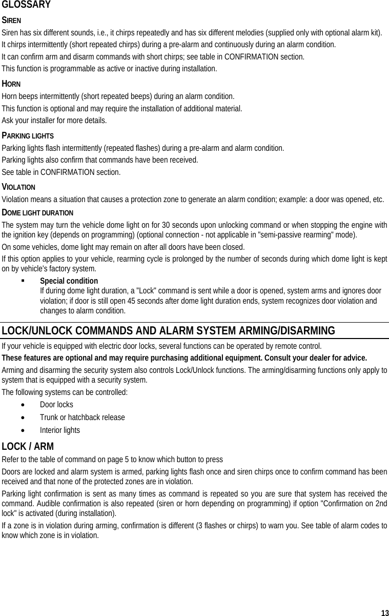  13 GLOSSARY SIREN Siren has six different sounds, i.e., it chirps repeatedly and has six different melodies (supplied only with optional alarm kit). It chirps intermittently (short repeated chirps) during a pre-alarm and continuously during an alarm condition. It can confirm arm and disarm commands with short chirps; see table in CONFIRMATION section.  This function is programmable as active or inactive during installation. HORN Horn beeps intermittently (short repeated beeps) during an alarm condition. This function is optional and may require the installation of additional material.  Ask your installer for more details. PARKING LIGHTS  Parking lights flash intermittently (repeated flashes) during a pre-alarm and alarm condition. Parking lights also confirm that commands have been received.  See table in CONFIRMATION section. VIOLATION Violation means a situation that causes a protection zone to generate an alarm condition; example: a door was opened, etc. DOME LIGHT DURATION The system may turn the vehicle dome light on for 30 seconds upon unlocking command or when stopping the engine with the ignition key (depends on programming) (optional connection - not applicable in &quot;semi-passive rearming&quot; mode).  On some vehicles, dome light may remain on after all doors have been closed. If this option applies to your vehicle, rearming cycle is prolonged by the number of seconds during which dome light is kept on by vehicle&apos;s factory system.   Special condition If during dome light duration, a &quot;Lock&quot; command is sent while a door is opened, system arms and ignores door violation; if door is still open 45 seconds after dome light duration ends, system recognizes door violation and changes to alarm condition. LOCK/UNLOCK COMMANDS AND ALARM SYSTEM ARMING/DISARMING If your vehicle is equipped with electric door locks, several functions can be operated by remote control.  These features are optional and may require purchasing additional equipment. Consult your dealer for advice.  Arming and disarming the security system also controls Lock/Unlock functions. The arming/disarming functions only apply to system that is equipped with a security system. The following systems can be controlled:   •  Door locks •  Trunk or hatchback release •  Interior lights LOCK / ARM Refer to the table of command on page 5 to know which button to press Doors are locked and alarm system is armed, parking lights flash once and siren chirps once to confirm command has been received and that none of the protected zones are in violation.  Parking light confirmation is sent as many times as command is repeated so you are sure that system has received the command. Audible confirmation is also repeated (siren or horn depending on programming) if option &quot;Confirmation on 2nd lock&quot; is activated (during installation).  If a zone is in violation during arming, confirmation is different (3 flashes or chirps) to warn you. See table of alarm codes to know which zone is in violation. 