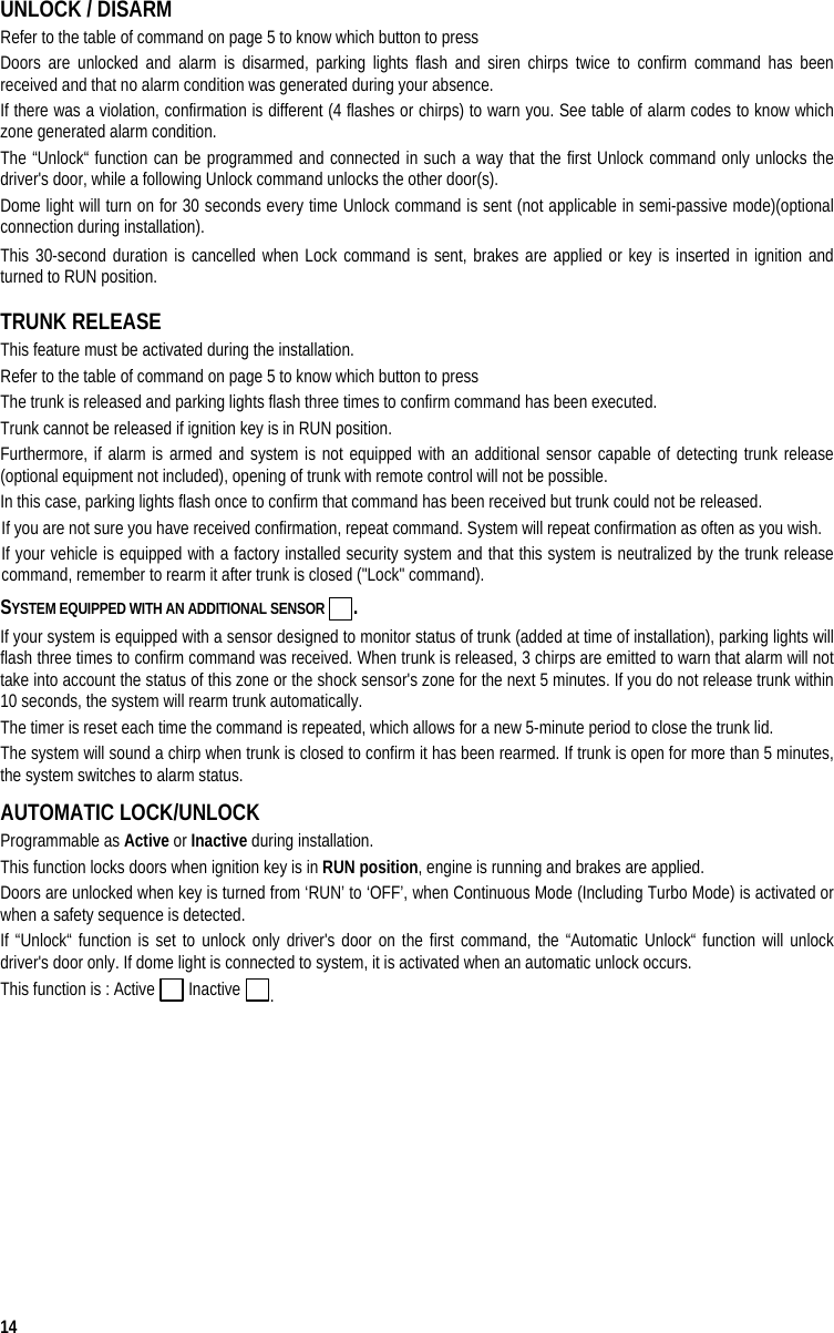  14 UNLOCK / DISARM  Refer to the table of command on page 5 to know which button to press Doors are unlocked and alarm is disarmed, parking lights flash and siren chirps twice to confirm command has been received and that no alarm condition was generated during your absence. If there was a violation, confirmation is different (4 flashes or chirps) to warn you. See table of alarm codes to know which zone generated alarm condition. The “Unlock“ function can be programmed and connected in such a way that the first Unlock command only unlocks the driver&apos;s door, while a following Unlock command unlocks the other door(s). Dome light will turn on for 30 seconds every time Unlock command is sent (not applicable in semi-passive mode)(optional connection during installation). This 30-second duration is cancelled when Lock command is sent, brakes are applied or key is inserted in ignition and turned to RUN position. TRUNK RELEASE This feature must be activated during the installation. Refer to the table of command on page 5 to know which button to press The trunk is released and parking lights flash three times to confirm command has been executed.  Trunk cannot be released if ignition key is in RUN position. Furthermore, if alarm is armed and system is not equipped with an additional sensor capable of detecting trunk release (optional equipment not included), opening of trunk with remote control will not be possible. In this case, parking lights flash once to confirm that command has been received but trunk could not be released. If you are not sure you have received confirmation, repeat command. System will repeat confirmation as often as you wish. If your vehicle is equipped with a factory installed security system and that this system is neutralized by the trunk release command, remember to rearm it after trunk is closed (&quot;Lock&quot; command). SYSTEM EQUIPPED WITH AN ADDITIONAL SENSOR  . If your system is equipped with a sensor designed to monitor status of trunk (added at time of installation), parking lights will flash three times to confirm command was received. When trunk is released, 3 chirps are emitted to warn that alarm will not take into account the status of this zone or the shock sensor&apos;s zone for the next 5 minutes. If you do not release trunk within 10 seconds, the system will rearm trunk automatically. The timer is reset each time the command is repeated, which allows for a new 5-minute period to close the trunk lid. The system will sound a chirp when trunk is closed to confirm it has been rearmed. If trunk is open for more than 5 minutes, the system switches to alarm status. AUTOMATIC LOCK/UNLOCK Programmable as Active or Inactive during installation. This function locks doors when ignition key is in RUN position, engine is running and brakes are applied.  Doors are unlocked when key is turned from ‘RUN’ to ‘OFF’, when Continuous Mode (Including Turbo Mode) is activated or when a safety sequence is detected. If “Unlock“ function is set to unlock only driver&apos;s door on the first command, the “Automatic Unlock“ function will unlock driver&apos;s door only. If dome light is connected to system, it is activated when an automatic unlock occurs. This function is : Active   Inactive  .  