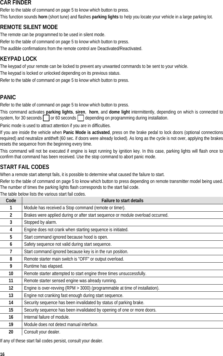  16 CAR FINDER  Refer to the table of command on page 5 to know which button to press.  This function sounds horn (short tune) and flashes parking lights to help you locate your vehicle in a large parking lot. REMOTE SILENT MODE The remote can be programmed to be used in silent mode. Refer to the table of command on page 5 to know which button to press.  The audible confirmations from the remote control are Deactivated/Reactivated. KEYPAD LOCK The keypad of your remote can be locked to prevent any unwanted commands to be sent to your vehicle.  The keypad is locked or unlocked depending on its previous status. Refer to the table of command on page 5 to know which button to press.   PANIC  Refer to the table of command on page 5 to know which button to press. This command activates parking lights, siren,  horn, and dome light intermittently, depending on which is connected to system, for 30 seconds   or 60 seconds   depending on programming during installation.  Panic mode is used to attract attention if you are in difficulties.   If you are inside the vehicle when Panic Mode is activated, press on the brake pedal to lock doors (optional connections required) and neutralize antitheft (60 sec. if doors were already locked). As long as the cycle is not over, applying the brakes resets the sequence from the beginning every time.  This command will not be executed if engine is kept running by ignition key. In this case, parking lights will flash once to confirm that command has been received. Use the stop command to abort panic mode. START FAIL CODES   When a remote start attempt fails, it is possible to determine what caused the failure to start. Refer to the table of command on page 5 to know which button to press depending on remote transmitter model being used. The number of times the parking lights flash corresponds to the start fail code. The table below lists the various start fail codes. Code  Failure to start details 1  Module has received a Stop command (remote or timer). 2  Brakes were applied during or after start sequence or module overload occurred. 3  Stopped by alarm. 4  Engine does not crank when starting sequence is initiated. 5  Start command ignored because hood is open. 6  Safety sequence not valid during start sequence. 7  Start command ignored because key is in the run position. 8  Remote starter main switch is &quot;OFF&quot; or output overload. 9  Runtime has elapsed. 10  Remote starter attempted to start engine three times unsuccessfully. 11  Remote starter sensed engine was already running. 12  Engine is over-revving (RPM &gt; 3000) (programmable at time of installation). 13  Engine not cranking fast enough during start sequence. 14  Security sequence has been invalidated by status of parking brake. 15  Security sequence has been invalidated by opening of one or more doors. 16  Internal failure of module. 19  Module does not detect manual interface. 20  Consult your dealer. If any of these start fail codes persist, consult your dealer. 