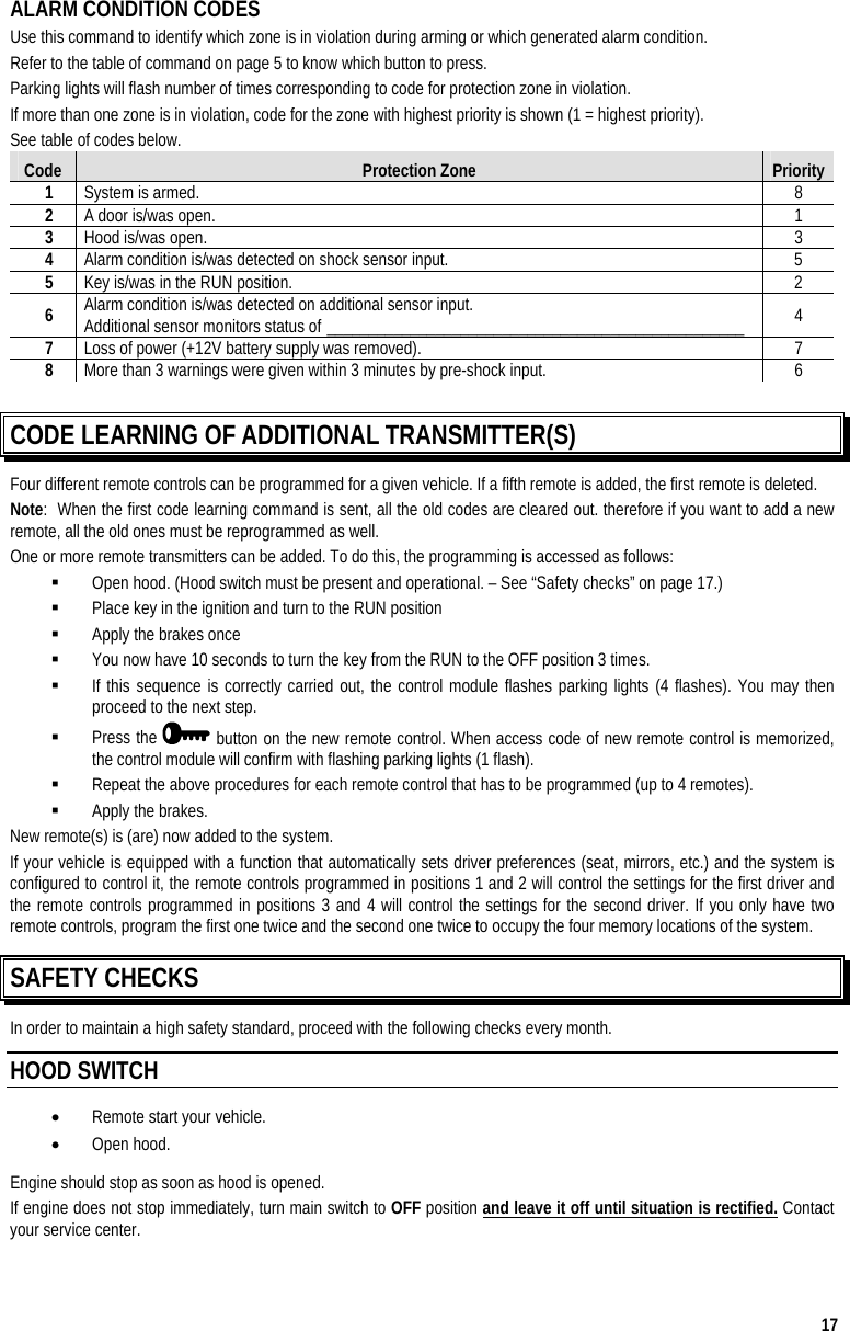  17 ALARM CONDITION CODES Use this command to identify which zone is in violation during arming or which generated alarm condition. Refer to the table of command on page 5 to know which button to press.  Parking lights will flash number of times corresponding to code for protection zone in violation. If more than one zone is in violation, code for the zone with highest priority is shown (1 = highest priority). See table of codes below. Code  Protection Zone  Priority 1  System is armed.  8 2  A door is/was open.  1 3  Hood is/was open.  3 4  Alarm condition is/was detected on shock sensor input.  5 5  Key is/was in the RUN position.  2 6  Alarm condition is/was detected on additional sensor input. Additional sensor monitors status of __________________________________________________  4 7  Loss of power (+12V battery supply was removed).  7 8  More than 3 warnings were given within 3 minutes by pre-shock input.  6  CODE LEARNING OF ADDITIONAL TRANSMITTER(S)  Four different remote controls can be programmed for a given vehicle. If a fifth remote is added, the first remote is deleted. Note:  When the first code learning command is sent, all the old codes are cleared out. therefore if you want to add a new remote, all the old ones must be reprogrammed as well. One or more remote transmitters can be added. To do this, the programming is accessed as follows:   Open hood. (Hood switch must be present and operational. – See “Safety checks” on page 17.)   Place key in the ignition and turn to the RUN position   Apply the brakes once   You now have 10 seconds to turn the key from the RUN to the OFF position 3 times.   If this sequence is correctly carried out, the control module flashes parking lights (4 flashes). You may then proceed to the next step.   Press the   button on the new remote control. When access code of new remote control is memorized, the control module will confirm with flashing parking lights (1 flash).   Repeat the above procedures for each remote control that has to be programmed (up to 4 remotes).   Apply the brakes. New remote(s) is (are) now added to the system. If your vehicle is equipped with a function that automatically sets driver preferences (seat, mirrors, etc.) and the system is configured to control it, the remote controls programmed in positions 1 and 2 will control the settings for the first driver and the remote controls programmed in positions 3 and 4 will control the settings for the second driver. If you only have two remote controls, program the first one twice and the second one twice to occupy the four memory locations of the system. SAFETY CHECKS In order to maintain a high safety standard, proceed with the following checks every month. HOOD SWITCH  •  Remote start your vehicle. •  Open hood.  Engine should stop as soon as hood is opened. If engine does not stop immediately, turn main switch to OFF position and leave it off until situation is rectified. Contact your service center. 