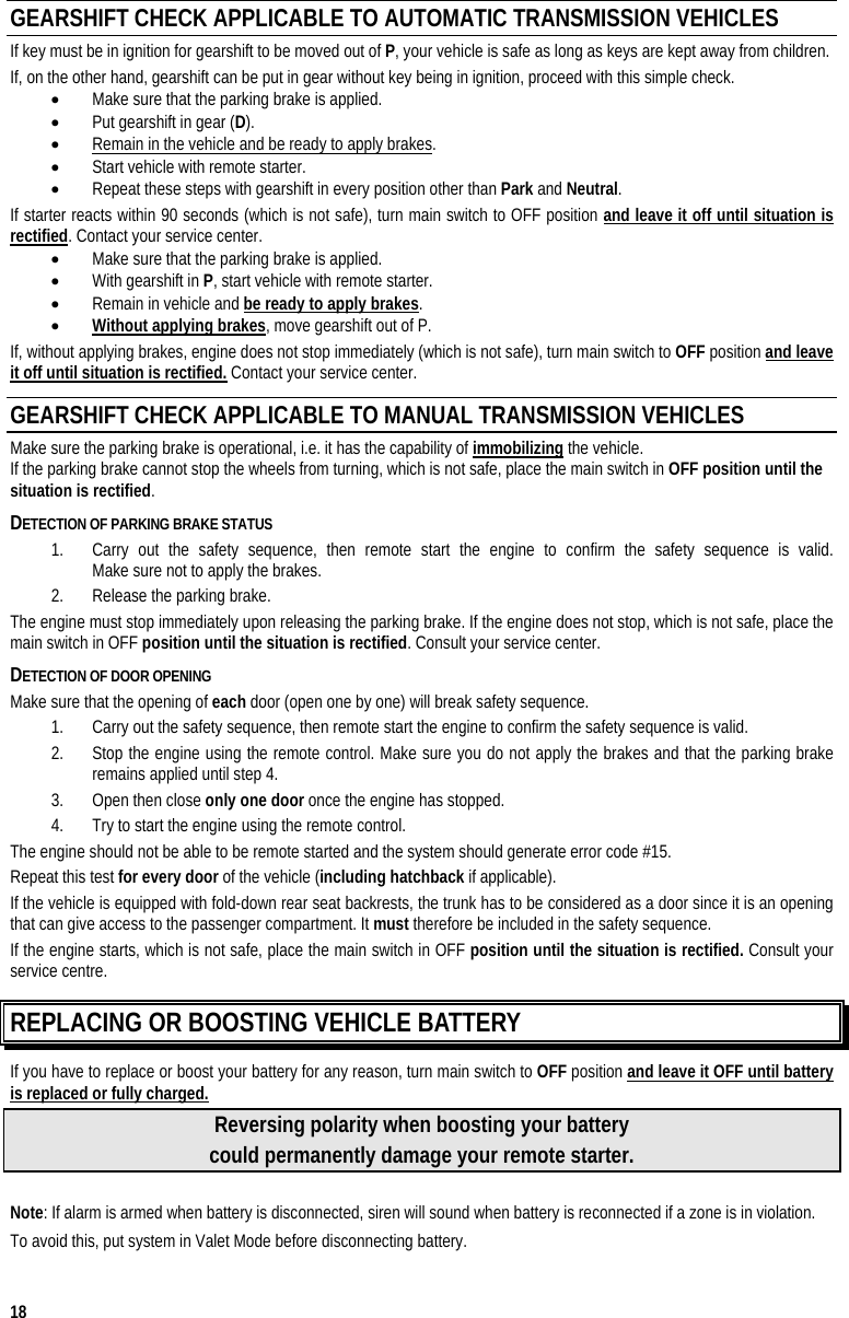  18 GEARSHIFT CHECK APPLICABLE TO AUTOMATIC TRANSMISSION VEHICLES If key must be in ignition for gearshift to be moved out of P, your vehicle is safe as long as keys are kept away from children. If, on the other hand, gearshift can be put in gear without key being in ignition, proceed with this simple check. •  Make sure that the parking brake is applied. •  Put gearshift in gear (D). •  Remain in the vehicle and be ready to apply brakes. •  Start vehicle with remote starter. •  Repeat these steps with gearshift in every position other than Park and Neutral. If starter reacts within 90 seconds (which is not safe), turn main switch to OFF position and leave it off until situation is rectified. Contact your service center. •  Make sure that the parking brake is applied. •  With gearshift in P, start vehicle with remote starter. •  Remain in vehicle and be ready to apply brakes. •  Without applying brakes, move gearshift out of P. If, without applying brakes, engine does not stop immediately (which is not safe), turn main switch to OFF position and leave it off until situation is rectified. Contact your service center. GEARSHIFT CHECK APPLICABLE TO MANUAL TRANSMISSION VEHICLES  Make sure the parking brake is operational, i.e. it has the capability of immobilizing the vehicle.  If the parking brake cannot stop the wheels from turning, which is not safe, place the main switch in OFF position until the situation is rectified.  DETECTION OF PARKING BRAKE STATUS 1.  Carry out the safety sequence, then remote start the engine to confirm the safety sequence is valid.  Make sure not to apply the brakes.  2.  Release the parking brake.  The engine must stop immediately upon releasing the parking brake. If the engine does not stop, which is not safe, place the main switch in OFF position until the situation is rectified. Consult your service center. DETECTION OF DOOR OPENING Make sure that the opening of each door (open one by one) will break safety sequence.  1.  Carry out the safety sequence, then remote start the engine to confirm the safety sequence is valid. 2.  Stop the engine using the remote control. Make sure you do not apply the brakes and that the parking brake remains applied until step 4.  3.  Open then close only one door once the engine has stopped.  4.  Try to start the engine using the remote control.  The engine should not be able to be remote started and the system should generate error code #15. Repeat this test for every door of the vehicle (including hatchback if applicable).  If the vehicle is equipped with fold-down rear seat backrests, the trunk has to be considered as a door since it is an opening that can give access to the passenger compartment. It must therefore be included in the safety sequence. If the engine starts, which is not safe, place the main switch in OFF position until the situation is rectified. Consult your service centre. REPLACING OR BOOSTING VEHICLE BATTERY If you have to replace or boost your battery for any reason, turn main switch to OFF position and leave it OFF until battery is replaced or fully charged. Reversing polarity when boosting your battery could permanently damage your remote starter.  Note: If alarm is armed when battery is disconnected, siren will sound when battery is reconnected if a zone is in violation. To avoid this, put system in Valet Mode before disconnecting battery. 