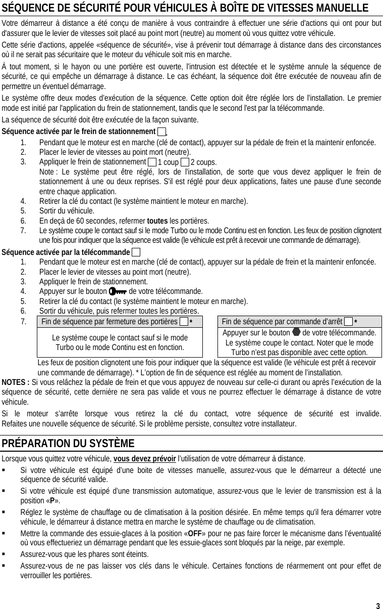  3 SÉQUENCE DE SÉCURITÉ POUR VÉHICULES À BOÎTE DE VITESSES MANUELLE Votre démarreur à distance a été conçu de manière à vous contraindre à effectuer une série d&apos;actions qui ont pour but d&apos;assurer que le levier de vitesses soit placé au point mort (neutre) au moment où vous quittez votre véhicule. Cette série d&apos;actions, appelée «séquence de sécurité», vise à prévenir tout démarrage à distance dans des circonstances où il ne serait pas sécuritaire que le moteur du véhicule soit mis en marche. À tout moment, si le hayon ou une portière est ouverte, l&apos;intrusion est détectée et le système annule la séquence de sécurité, ce qui empêche un démarrage à distance. Le cas échéant, la séquence doit être exécutée de nouveau afin de permettre un éventuel démarrage. Le système offre deux modes d’exécution de la séquence. Cette option doit être réglée lors de l&apos;installation. Le premier mode est initié par l&apos;application du frein de stationnement, tandis que le second l&apos;est par la télécommande. La séquence de sécurité doit être exécutée de la façon suivante. Séquence activée par le frein de stationnement  . 1.  Pendant que le moteur est en marche (clé de contact), appuyer sur la pédale de frein et la maintenir enfoncée. 2.  Placer le levier de vitesses au point mort (neutre).  3.  Appliquer le frein de stationnement   1 coup   2 coups.   Note : Le système peut être réglé, lors de l&apos;installation, de sorte que vous devez appliquer le frein de stationnement à une ou deux reprises. S&apos;il est réglé pour deux applications, faites une pause d&apos;une seconde entre chaque application. 4.  Retirer la clé du contact (le système maintient le moteur en marche).  5.  Sortir du véhicule. 6.  En deçà de 60 secondes, refermer toutes les portières. 7.  Le système coupe le contact sauf si le mode Turbo ou le mode Continu est en fonction. Les feux de position clignotent une fois pour indiquer que la séquence est valide (le véhicule est prêt à recevoir une commande de démarrage). Séquence activée par la télécommande   1.  Pendant que le moteur est en marche (clé de contact), appuyer sur la pédale de frein et la maintenir enfoncée. 2.  Placer le levier de vitesses au point mort (neutre).  3.  Appliquer le frein de stationnement. 4.  Appuyer sur le bouton   de votre télécommande. 5.  Retirer la clé du contact (le système maintient le moteur en marche).  6.  Sortir du véhicule, puis refermer toutes les portières. 7.  Fin de séquence par fermeture des portières   *   Fin de séquence par commande d’arrêt   *  Le système coupe le contact sauf si le mode  Turbo ou le mode Continu est en fonction.   Appuyer sur le bouton   de votre télécommande. Le système coupe le contact. Noter que le mode Turbo n’est pas disponible avec cette option.   Les feux de position clignotent une fois pour indiquer que la séquence est valide (le véhicule est prêt à recevoir une commande de démarrage). * L’option de fin de séquence est réglée au moment de l’installation. NOTES : Si vous relâchez la pédale de frein et que vous appuyez de nouveau sur celle-ci durant ou après l’exécution de la séquence de sécurité, cette dernière ne sera pas valide et vous ne pourrez effectuer le démarrage à distance de votre véhicule. Si le moteur s’arrête lorsque vous retirez la clé du contact, votre séquence de sécurité est invalide.  Refaites une nouvelle séquence de sécurité. Si le problème persiste, consultez votre installateur. PRÉPARATION DU SYSTÈME Lorsque vous quittez votre véhicule, vous devez prévoir l’utilisation de votre démarreur à distance.   Si votre véhicule est équipé d’une boite de vitesses manuelle, assurez-vous que le démarreur a détecté une séquence de sécurité valide.   Si votre véhicule est équipé d’une transmission automatique, assurez-vous que le levier de transmission est à la position «P».   Réglez le système de chauffage ou de climatisation à la position désirée. En même temps qu&apos;il fera démarrer votre véhicule, le démarreur à distance mettra en marche le système de chauffage ou de climatisation.   Mettre la commande des essuie-glaces à la position «OFF» pour ne pas faire forcer le mécanisme dans l’éventualité où vous effectueriez un démarrage pendant que les essuie-glaces sont bloqués par la neige, par exemple.    Assurez-vous que les phares sont éteints.   Assurez-vous de ne pas laisser vos clés dans le véhicule. Certaines fonctions de réarmement ont pour effet de verrouiller les portières. 