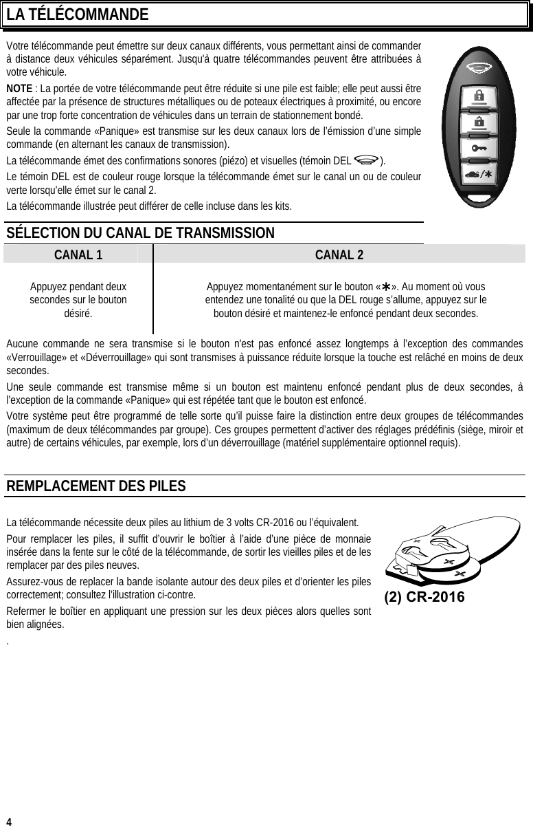  4 LA TÉLÉCOMMANDE Votre télécommande peut émettre sur deux canaux différents, vous permettant ainsi de commander à distance deux véhicules séparément. Jusqu&apos;à quatre télécommandes peuvent être attribuées à votre véhicule.  NOTE : La portée de votre télécommande peut être réduite si une pile est faible; elle peut aussi être affectée par la présence de structures métalliques ou de poteaux électriques à proximité, ou encore par une trop forte concentration de véhicules dans un terrain de stationnement bondé. Seule la commande «Panique» est transmise sur les deux canaux lors de l’émission d’une simple commande (en alternant les canaux de transmission). La télécommande émet des confirmations sonores (piézo) et visuelles (témoin DEL   ). Le témoin DEL est de couleur rouge lorsque la télécommande émet sur le canal un ou de couleur verte lorsqu’elle émet sur le canal 2. La télécommande illustrée peut différer de celle incluse dans les kits. SÉLECTION DU CANAL DE TRANSMISSION CANAL 1 CANAL 2 Appuyez pendant deux secondes sur le bouton désiré. Appuyez momentanément sur le bouton «». Au moment où vous  entendez une tonalité ou que la DEL rouge s’allume, appuyez sur le  bouton désiré et maintenez-le enfoncé pendant deux secondes. Aucune commande ne sera transmise si le bouton n&apos;est pas enfoncé assez longtemps à l’exception des commandes «Verrouillage» et «Déverrouillage» qui sont transmises à puissance réduite lorsque la touche est relâché en moins de deux secondes. Une seule commande est transmise même si un bouton est maintenu enfoncé pendant plus de deux secondes, à l’exception de la commande «Panique» qui est répétée tant que le bouton est enfoncé. Votre système peut être programmé de telle sorte qu’il puisse faire la distinction entre deux groupes de télécommandes (maximum de deux télécommandes par groupe). Ces groupes permettent d’activer des réglages prédéfinis (siège, miroir et autre) de certains véhicules, par exemple, lors d’un déverrouillage (matériel supplémentaire optionnel requis).  REMPLACEMENT DES PILES  La télécommande nécessite deux piles au lithium de 3 volts CR-2016 ou l’équivalent.  Pour remplacer les piles, il suffit d’ouvrir le boîtier à l’aide d’une pièce de monnaie insérée dans la fente sur le côté de la télécommande, de sortir les vieilles piles et de les remplacer par des piles neuves.   Assurez-vous de replacer la bande isolante autour des deux piles et d’orienter les piles correctement; consultez l’illustration ci-contre. Refermer le boîtier en appliquant une pression sur les deux pièces alors quelles sont bien alignées. .     (2) CR-2016 