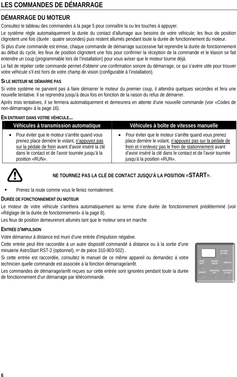  6 LES COMMANDES DE DÉMARRAGE DÉMARRAGE DU MOTEUR  Consultez le tableau des commandes à la page 5 pour connaître la ou les touches à appuyer. Le système règle automatiquement la durée du contact d&apos;allumage aux besoins de votre véhicule; les feux de position clignotent une fois (durée : quatre secondes) puis restent allumés pendant toute la durée de fonctionnement du moteur.  Si plus d&apos;une commande est émise, chaque commande de démarrage successive fait reprendre la durée de fonctionnement au début du cycle, les feux de position clignotent une fois pour confirmer la réception de la commande et le klaxon se fait entendre un coup (programmable lors de l’installation) pour vous aviser que le moteur tourne déjà. Le fait de répéter cette commande permet d&apos;obtenir une confirmation sonore du démarrage, ce qui s’avère utile pour trouver votre véhicule s&apos;il est hors de votre champ de vision (configurable à l’installation). SI LE MOTEUR NE DÉMARRE PAS Si votre système ne parvient pas à faire démarrer le moteur du premier coup, il attendra quelques secondes et fera une nouvelle tentative. Il se reprendra jusqu&apos;à deux fois en fonction de la raison du refus de démarrer.  Après trois tentatives, il se fermera automatiquement et demeurera en attente d&apos;une nouvelle commande (voir «Codes de non-démarrage» à la page 16). EN ENTRANT DANS VOTRE VÉHICULE... Véhicules à transmission automatique  Véhicules à boîte de vitesses manuelle •  Pour éviter que le moteur s&apos;arrête quand vous prenez place derrière le volant, n’appuyez pas sur la pédale de frein avant d&apos;avoir inséré la clé dans le contact et de l&apos;avoir tournée jusqu’à la position «RUN». •  Pour éviter que le moteur s&apos;arrête quand vous prenez place derrière le volant, n’appuyez pas sur la pédale de frein et n’enlevez pas le frein de stationnement avant d&apos;avoir inséré la clé dans le contact et de l&apos;avoir tournée jusqu’à la position «RUN».  NE TOURNEZ PAS LA CLÉ DE CONTACT JUSQU’À LA POSITION «START».   Prenez la route comme vous le feriez normalement.  DURÉE DE FONCTIONNEMENT DU MOTEUR Le moteur de votre véhicule s&apos;arrêtera automatiquement au terme d&apos;une durée de fonctionnement prédéterminé (voir «Réglage de la durée de fonctionnement» à la page 8). Les feux de position demeureront allumés tant que le moteur sera en marche.  ENTRÉE D&apos;IMPULSION  Votre démarreur à distance est muni d’une entrée d&apos;impulsion négative. Cette entrée peut être raccordée à un autre dispositif commandé à distance ou à la sortie d’une minuterie AstroStart RST-2 (optionnel), no de pièce 310-903-502) . Si cette entrée est raccordée, consultez le manuel de ce même appareil ou demandez à votre technicien quelle commande est associée à la fonction démarrage/arrêt. Les commandes de démarrage/arrêt reçues sur cette entrée sont ignorées pendant toute la durée de fonctionnement d&apos;un démarrage par télécommande. 