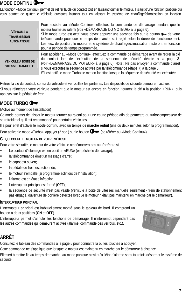  7 MODE CONTINU    La fonction «Mode Continu» permet de retirer la clé du contact tout en laissant tourner le moteur. Il s&apos;agit d&apos;une fonction pratique qui vous permet de quitter le véhicule quelques instants tout en laissant le système de chauffage/climatisation en fonction.   VÉHICULE À TRANSMISSION AUTOMATIQUE Pour accéder au «Mode Continu», effectuez la commande de démarrage pendant que le moteur tourne au ralenti (voir «DÉMARRAGE DU MOTEUR» à la page 6).  Si le mode turbo est actif, vous devez appuyer une seconde fois sur le bouton   de votre télécommande pour que le temps de marche soit réglé selon la durée de fonctionnement.  Les feux de position, le moteur et le système de chauffage/climatisation resteront en fonction pour la période de temps programmée. VÉHICULE À BOITE DE VITESSES MANUELLE Pour accéder au «Mode Continu», effectuez la commande de démarrage avant de retirer la clé du contact lors de l’exécution de la séquence de sécurité décrite à la page 3.  (voir «DÉMARRAGE DU MOTEUR» à la page 6). Note : Ne pas envoyer la commande d’arrêt si vous exécutez la séquence activée par la télécommande (étape 7) à la page 3.   S’il est actif, le mode Turbo se met en fonction lorsque la séquence de sécurité est exécutée.  Retirez la clé du contact, sortez du véhicule et verrouillez les portières. Les dispositifs de sécurité demeurent activés. Si vous réintégrez votre véhicule pendant que le moteur est encore en fonction, tournez la clé à la position «RUN», puis appuyez sur la pédale de frein. MODE TURBO    (Activé au moment de l’installation) Ce mode permet de laisser le moteur tourner au ralenti pour une courte période afin de permettre au turbocompresseur de se refroidir tel qu’il est recommandé pour certains véhicules. Il a pour effet d’activer le mode continu avec un temps de marche réduit (une ou deux minutes selon la programmation).  Pour activer le mode «Turbo», appuyer (2 sec.) sur le bouton    (se référer au «Mode Continu»). CE QUI COUPE LE MOTEUR DE VOTRE VÉHICULE Pour votre sécurité, le moteur de votre véhicule ne démarrera pas ou s&apos;arrêtera si :   Le contact d&apos;allumage est en position «RUN» (empêche le démarrage);   la télécommande émet un message d&apos;arrêt;   le capot est ouvert;   la pédale de frein est actionnée;   le moteur s&apos;emballe (si programmé actif lors de l’installation);   l&apos;alarme est en état d&apos;infraction;   l&apos;interrupteur principal est fermé (OFF);   la séquence de sécurité n’est pas valide (véhicule à boite de vitesses manuelle seulement - frein de stationnement pas engagé, ouverture de portière détectée lorsque le moteur n’était pas maintenu en marche par le démarreur). INTERRUPTEUR PRINCIPAL L&apos;interrupteur principal est habituellement monté sous le tableau de bord. Il comprend un bouton à deux positions (ON et OFF). L&apos;interrupteur permet d&apos;annuler les fonctions de démarrage. Il n&apos;interrompt cependant pas les autres commandes qui demeurent actives (alarme, commande des verrous, etc.).  ARRÊT  Consultez le tableau des commandes à la page 5 pour connaître la ou les touches à appuyer. Cette commande ne s’applique que lorsque le moteur est maintenu en marche par le démarreur à distance. Elle sert à mettre fin au temps de marche, au mode panique ainsi qu’à l&apos;état d&apos;alarme sans toutefois désarmer le système de sécurité. 