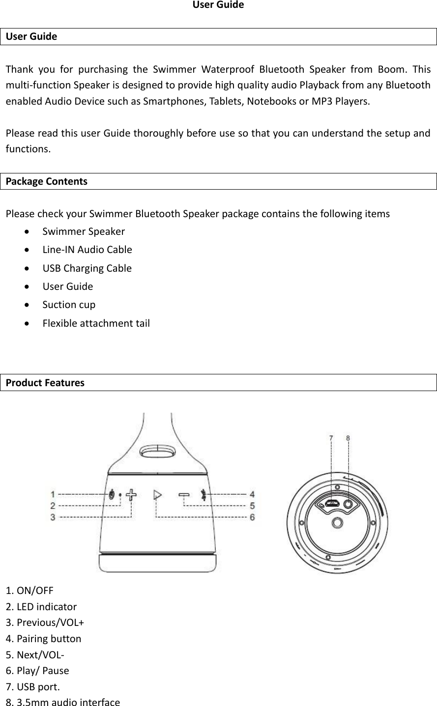 User Guide    User Guide  Thank  you  for  purchasing  the  Swimmer  Waterproof  Bluetooth  Speaker  from  Boom.  This multi-function Speaker is designed to provide high quality audio Playback from any Bluetooth enabled Audio Device such as Smartphones, Tablets, Notebooks or MP3 Players.    Please read this user Guide thoroughly before use so that you can understand the setup and functions.  Package Contents  Please check your Swimmer Bluetooth Speaker package contains the following items  Swimmer Speaker  Line-IN Audio Cable  USB Charging Cable  User Guide  Suction cup  Flexible attachment tail   Product Features         1. ON/OFF 2. LED indicator 3. Previous/VOL+ 4. Pairing button   5. Next/VOL- 6. Play/ Pause 7. USB port. 8. 3.5mm audio interface 
