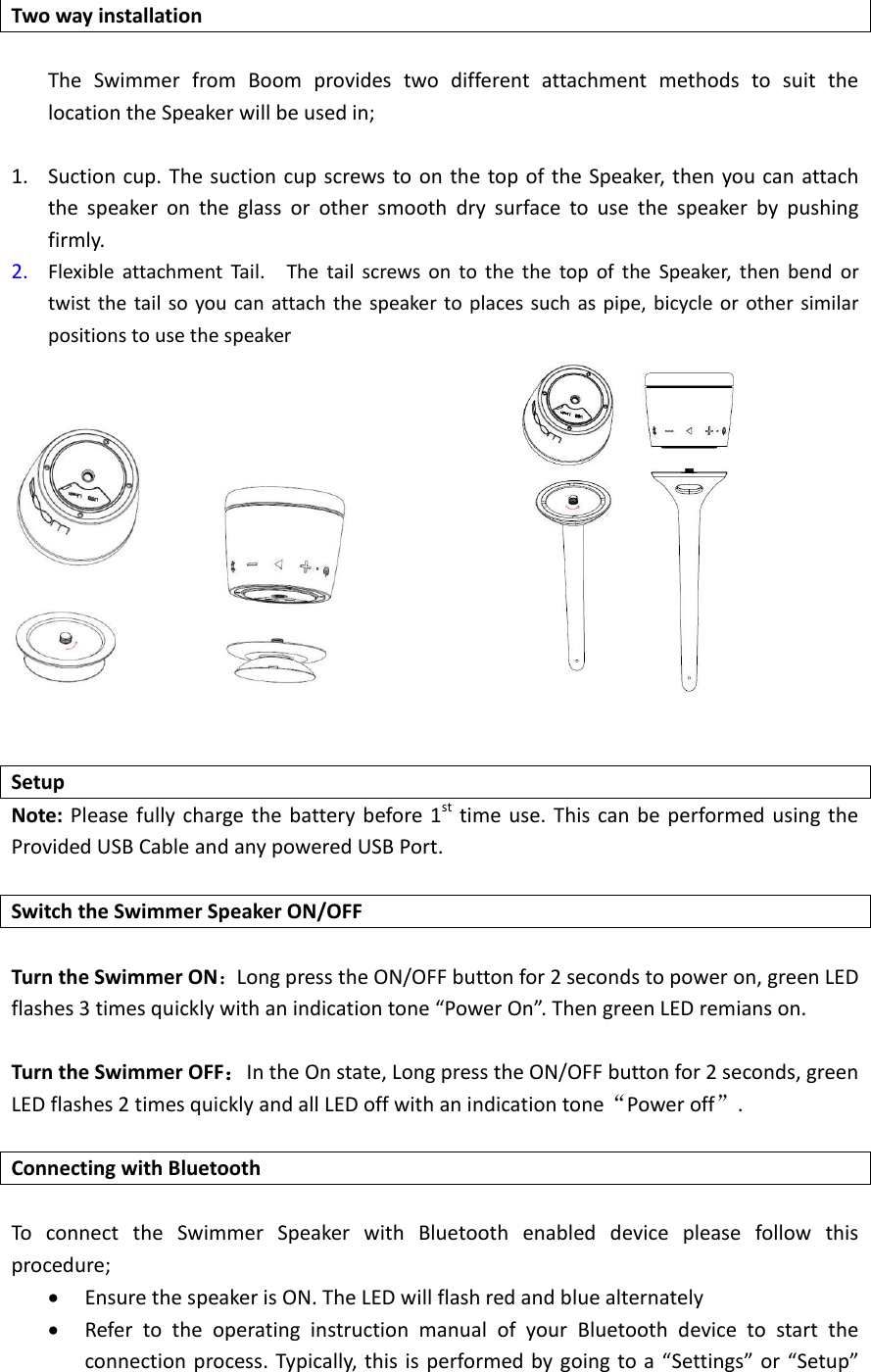  Two way installation  The  Swimmer  from  Boom  provides  two  different  attachment  methods  to  suit  the location the Speaker will be used in;  1. Suction cup. The suction cup screws to on the top of the Speaker, then you can attach the  speaker  on  the  glass  or  other  smooth  dry  surface  to  use  the  speaker  by  pushing firmly. 2. Flexible  attachment  Tail.    The  tail  screws  on  to  the  the  top  of  the  Speaker,  then  bend  or twist the tail so you can attach the speaker  to places such  as pipe, bicycle or other similar positions to use the speaker                    Setup Note: Please fully charge the battery before 1st  time use.  This can be performed using the Provided USB Cable and any powered USB Port.  Switch the Swimmer Speaker ON/OFF              Turn the Swimmer ON：Long press the ON/OFF button for 2 seconds to power on, green LED flashes 3 times quickly with an indication tone &ldquo;Power On&rdquo;. Then green LED remians on.  Turn the Swimmer OFF：In the On state, Long press the ON/OFF button for 2 seconds, green LED flashes 2 times quickly and all LED off with an indication tone&ldquo;Power off&rdquo;.    Connecting with Bluetooth  To  connect  the  Swimmer  Speaker  with  Bluetooth  enabled  device  please  follow  this procedure;      Ensure the speaker is ON. The LED will flash red and blue alternately  Refer  to  the  operating  instruction  manual  of  your  Bluetooth  device  to  start  the connection process. Typically, this is performed by going  to a &ldquo;Settings&rdquo; or &ldquo;Setup&rdquo; 