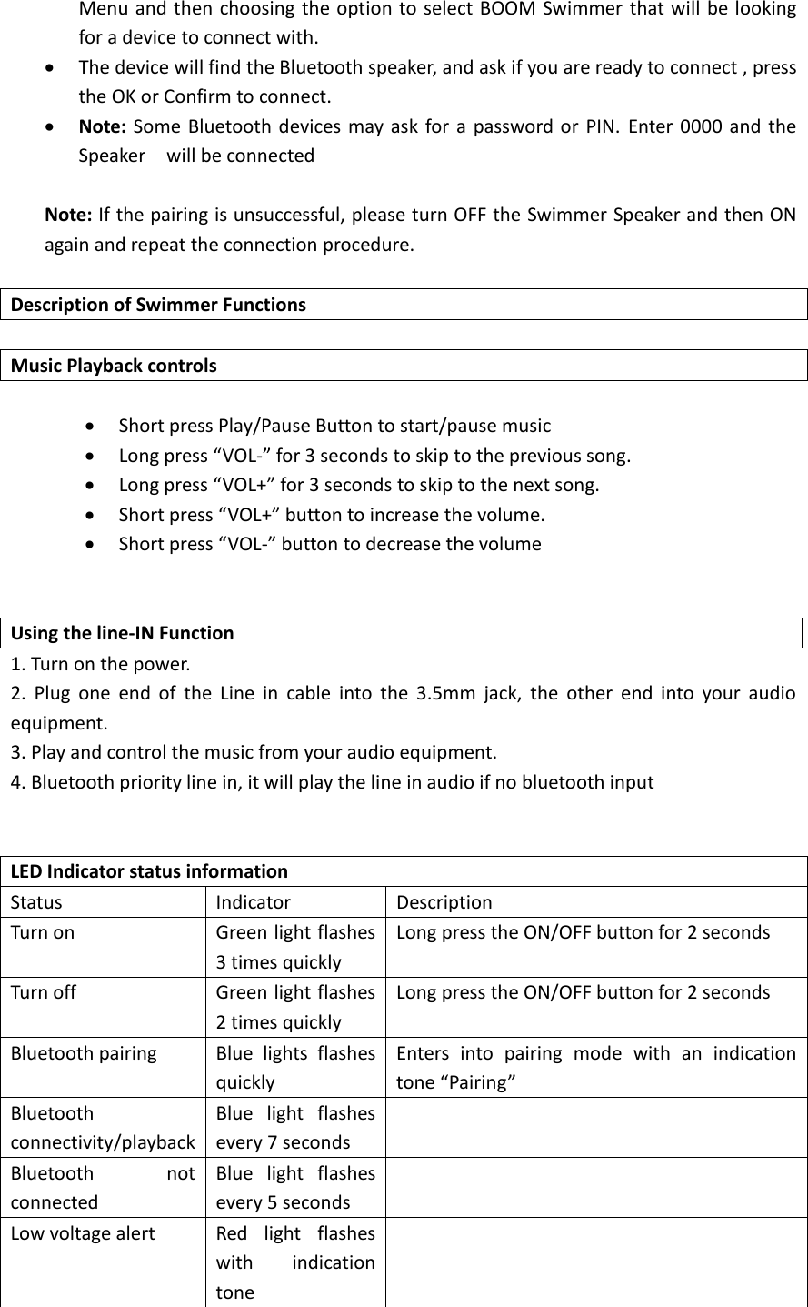 Menu and then choosing the option  to select BOOM Swimmer that will be looking for a device to connect with.  The device will find the Bluetooth speaker, and ask if you are ready to connect , press the OK or Confirm to connect.    Note: Some Bluetooth devices may ask for a password or PIN.  Enter 0000 and  the Speaker    will be connected    Note: If the pairing is unsuccessful, please turn OFF the Swimmer Speaker and then ON again and repeat the connection procedure.  Description of Swimmer Functions  Music Playback controls   Short press Play/Pause Button to start/pause music  Long press &ldquo;VOL-&rdquo; for 3 seconds to skip to the previous song.  Long press &ldquo;VOL+&rdquo; for 3 seconds to skip to the next song.  Short press &ldquo;VOL+&rdquo; button to increase the volume.  Short press &ldquo;VOL-&rdquo; button to decrease the volume   Using the line-IN Function 1. Turn on the power. 2.  Plug  one  end  of  the  Line  in  cable  into  the  3.5mm  jack,  the  other  end  into  your  audio equipment. 3. Play and control the music from your audio equipment. 4. Bluetooth priority line in, it will play the line in audio if no bluetooth input   LED Indicator status information Status Indicator Description Turn on Green light flashes 3 times quickly Long press the ON/OFF button for 2 seconds Turn off Green light flashes 2 times quickly Long press the ON/OFF button for 2 seconds Bluetooth pairing Blue  lights  flashes quickly Enters  into  pairing  mode  with  an  indication tone &ldquo;Pairing&rdquo; Bluetooth connectivity/playback Blue  light  flashes every 7 seconds  Bluetooth  not connected Blue  light  flashes every 5 seconds  Low voltage alert Red  light  flashes with  indication tone  