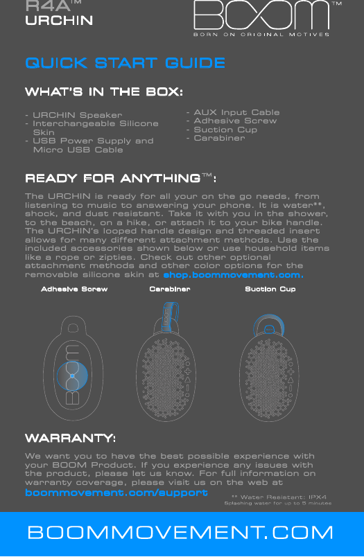R4A URCHINQUICK START GUIDEWHAT&rsquo;S IN THE BOX:- URCHIN Speaker              - Interchangeable Silicone          Skin- USB Power Supply and   Micro USB CableREADY FOR ANYTHING  :The URCHIN is ready for all your on the go needs, from listening to music to answering your phone. It is water**, shock, and dust resistant. Take it with you in the shower, to the beach, on a hike, or attach it to your bike handle. The URCHIN&rsquo;s looped handle design and threaded insert allows for many different attachment methods. Use the included accessories shown below or use household items like a rope or zipties. Check out other optional            attachment methods and other color options for the removable silicone skin at shop.boommovement.com.      Adhesive Screw             Carabiner                 Suction Cup   WARRANTY: We want you to have the best possible experience with your BOOM Product. If you experience any issues with the product, please let us know. For full information on warranty coverage, please visit us on the web at boommovement.com/support- AUX Input Cable - Adhesive Screw                        - Suction Cup                   - Carabiner