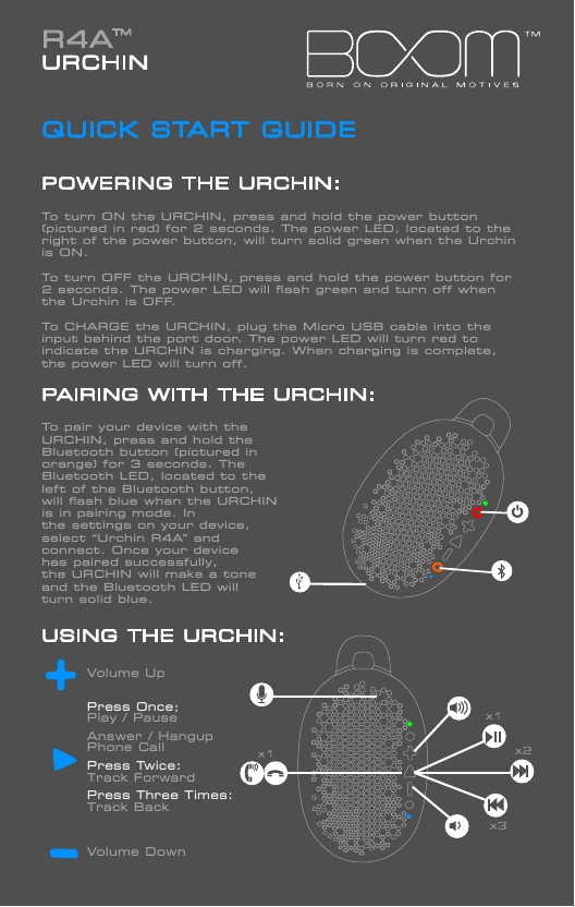 R4A URCHINQUICK START GUIDEPOWERING THE URCHIN:To turn ON the URCHIN, press and hold the power button (pictured in red) for 2 seconds. The power LED, located to the right of the power button, will turn solid green when the Urchin is ON. To turn OFF the URCHIN, press and hold the power button for 2 seconds. The power LED will ﬂash green and turn off when the Urchin is OFF.  To CHARGE the URCHIN, plug the Micro USB cable into the input behind the port door. The power LED will turn red to indicate the URCHIN is charging. When charging is complete, the power LED will turn off.PAIRING WITH THE URCHIN:To pair your device with the URCHIN, press and hold the Bluetooth button (pictured in orange) for 3 seconds. The Bluetooth LED, located to theleft of the Bluetooth button, will ﬂash blue when the URCHIN is in pairing mode. In the settings on your device,select &ldquo;Urchin R4A&rdquo; and connect. Once your device has paired successfully, the URCHIN will make a tone and the Bluetooth LED will turn solid blue.USING THE URCHIN:                Volume Up        Press Once:         Play / Pause        Answer / Hangup         Phone Call        Press Twice:        Track Forward         Press Three Times:         Track Back        Volume Down             