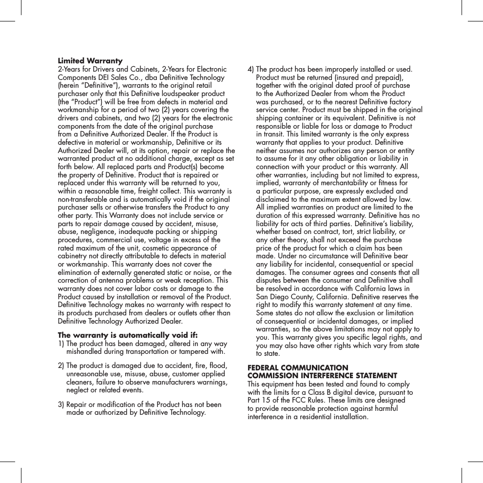 Limited Warranty2-Years for Drivers and Cabinets, 2-Years for Electronic Components DEI Sales Co., dba Denitive Technology (herein &ldquo;Denitive&rdquo;), warrants to the original retail purchaser only that this Denitive loudspeaker product (the &ldquo;Product&rdquo;) will be free from defects in material and workmanship for a period of two (2) years covering the drivers and cabinets, and two (2) years for the electronic components from the date of the original purchase from a Denitive Authorized Dealer. If the Product is defective in material or workmanship, Denitive or its Authorized Dealer will, at its option, repair or replace the warranted product at no additional charge, except as set forth below. All replaced parts and Product(s) become the property of Denitive. Product that is repaired or replaced under this warranty will be returned to you, within a reasonable time, freight collect. This warranty is non-transferable and is automatically void if the original purchaser sells or otherwise transfers the Product to any other party. This Warranty does not include service or parts to repair damage caused by accident, misuse, abuse, negligence, inadequate packing or shipping procedures, commercial use, voltage in excess of the rated maximum of the unit, cosmetic appearance of cabinetry not directly attributable to defects in material or workmanship. This warranty does not cover the elimination of externally generated static or noise, or the correction of antenna problems or weak reception. This warranty does not cover labor costs or damage to the Product caused by installation or removal of the Product. Denitive Technology makes no warranty with respect to its products purchased from dealers or outlets other than Denitive Technology Authorized Dealer. The warranty is automatically void if: 1)  The product has been damaged, altered in any way mishandled during transportation or tampered with.2)  The product is damaged due to accident, re, ood, unreasonable use, misuse, abuse, customer applied cleaners, failure to observe manufacturers warnings, neglect or related events. 3)  Repair or modication of the Product has not been made or authorized by Denitive Technology. 4)  The product has been improperly installed or used. Product must be returned (insured and prepaid), together with the original dated proof of purchase to the Authorized Dealer from whom the Product was purchased, or to the nearest Denitive factory service center. Product must be shipped in the original shipping container or its equivalent. Denitive is not responsible or liable for loss or damage to Product in transit. This limited warranty is the only express warranty that applies to your product. Denitive neither assumes nor authorizes any person or entity to assume for it any other obligation or liability in connection with your product or this warranty. All other warranties, including but not limited to express, implied, warranty of merchantability or tness for a particular purpose, are expressly excluded and disclaimed to the maximum extent allowed by law. All implied warranties on product are limited to the duration of this expressed warranty. Denitive has no liability for acts of third parties. Denitive&rsquo;s liability, whether based on contract, tort, strict liability, or any other theory, shall not exceed the purchase price of the product for which a claim has been made. Under no circumstance will Denitive bear any liability for incidental, consequential or special damages. The consumer agrees and consents that all disputes between the consumer and Denitive shall be resolved in accordance with California laws in San Diego County, California. Denitive reserves the right to modify this warranty statement at any time. Some states do not allow the exclusion or limitation of consequential or incidental damages, or implied warranties, so the above limitations may not apply to you. This warranty gives you specic legal rights, and you may also have other rights which vary from state to state. FEDERAL COMMUNICATION  COMMISSION INTERFERENCE STATEMENT This equipment has been tested and found to comply  with the limits for a Class B digital device, pursuant to Part 15 of the FCC Rules. These limits are designed to provide reasonable protection against harmful interference in a residential installation.