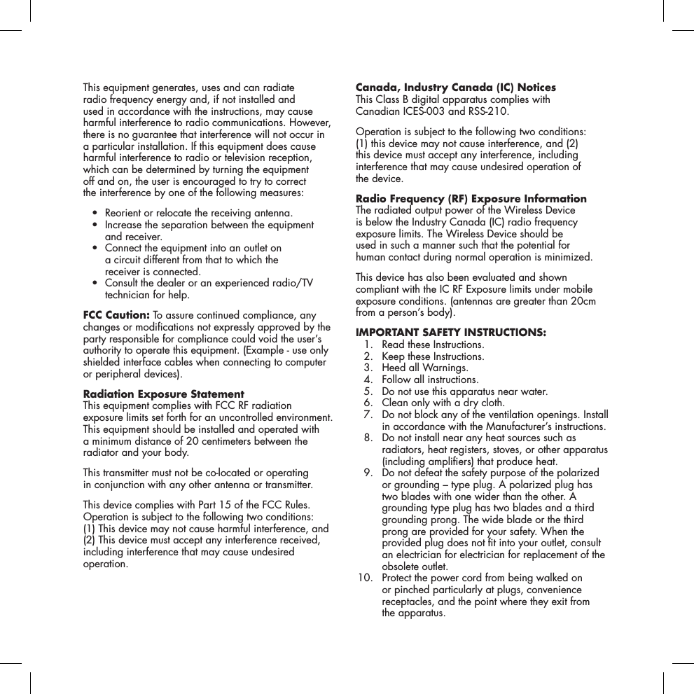 This equipment generates, uses and can radiate  radio frequency energy and, if not installed and  used in accordance with the instructions, may cause harmful interference to radio communications. However, there is no guarantee that interference will not occur in a particular installation. If this equipment does cause harmful interference to radio or television reception, which can be determined by turning the equipment  off and on, the user is encouraged to try to correct  the interference by one of the following measures: &bull; Reorientorrelocatethereceivingantenna. &bull; Increasetheseparationbetweentheequipment and receiver. &bull; Connecttheequipmentintoanoutleton a circuit different from that to which the  receiver is connected. &bull; Consultthedealeroranexperiencedradio/TVtechnician for help.FCC Caution: To assure continued compliance, any changes or modications not expressly approved by the party responsible for compliance could void the user&rsquo;s authority to operate this equipment. (Example - use only shielded interface cables when connecting to computer or peripheral devices).Radiation Exposure StatementThis equipment complies with FCC RF radiation  exposure limits set forth for an uncontrolled environment. This equipment should be installed and operated with  a minimum distance of 20 centimeters between the radiator and your body.This transmitter must not be co-located or operating  in conjunction with any other antenna or transmitter.This device complies with Part 15 of the FCC Rules. Operation is subject to the following two conditions: (1) This device may not cause harmful interference, and (2) This device must accept any interference received, including interference that may cause undesired operation.Canada, Industry Canada (IC) Notices This Class B digital apparatus complies with  Canadian ICES-003 and RSS-210. Operation is subject to the following two conditions: (1) this device may not cause interference, and (2) this device must accept any interference, including interference that may cause undesired operation of  the device.Radio Frequency (RF) Exposure Information The radiated output power of the Wireless Device  is below the Industry Canada (IC) radio frequency  exposure limits. The Wireless Device should be  used in such a manner such that the potential for  human contact during normal operation is minimized. This device has also been evaluated and shown compliant with the IC RF Exposure limits under mobile exposure conditions. (antennas are greater than 20cm from a person&rsquo;s body).IMPORTANT SAFETY INSTRUCTIONS:   1.  Read these Instructions.   2.  Keep these Instructions.   3.  Heed all Warnings.   4.  Follow all instructions.   5.  Do not use this apparatus near water.   6.  Clean only with a dry cloth.   7.   Do not block any of the ventilation openings. Install in accordance with the Manufacturer&rsquo;s instructions.   8.   Do not install near any heat sources such as radiators, heat registers, stoves, or other apparatus (including ampliers) that produce heat.   9.   Do not defeat the safety purpose of the polarized or grounding &ndash; type plug. A polarized plug has two blades with one wider than the other. A grounding type plug has two blades and a third grounding prong. The wide blade or the third prong are provided for your safety. When the provided plug does not t into your outlet, consult an electrician for electrician for replacement of the obsolete outlet. 10.   Protect the power cord from being walked on or pinched particularly at plugs, convenience receptacles, and the point where they exit from  the apparatus. 