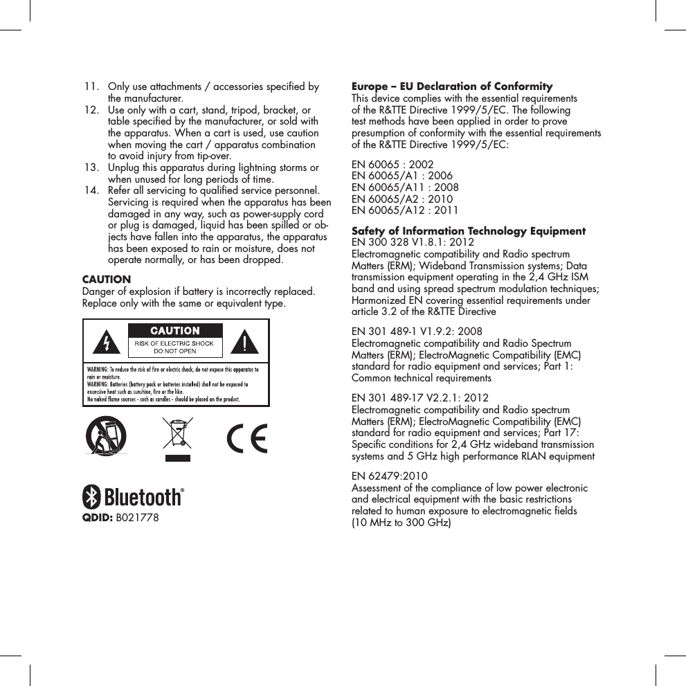  11.   Only use attachments / accessories specied by the manufacturer.  12.   Use only with a cart, stand, tripod, bracket, or table specied by the manufacturer, or sold with the apparatus. When a cart is used, use caution when moving the cart / apparatus combination  to avoid injury from tip-over.  13.   Unplug this apparatus during lightning storms or when unused for long periods of time. 14.   Refer all servicing to qualied service personnel. Servicing is required when the apparatus has been damaged in any way, such as power-supply cord or plug is damaged, liquid has been spilled or ob-jects have fallen into the apparatus, the apparatus has been exposed to rain or moisture, does not operate normally, or has been dropped. CAUTIONDanger of explosion if battery is incorrectly replaced. Replace only with the same or equivalent type.QDID: B021778Europe &ndash; EU Declaration of ConformityThis device complies with the essential requirements of the R&amp;TTE Directive 1999/5/EC. The following test methods have been applied in order to prove presumption of conformity with the essential requirements of the R&amp;TTE Directive 1999/5/EC:EN 60065 : 2002 EN 60065/A1 : 2006 EN 60065/A11 : 2008 EN 60065/A2 : 2010 EN 60065/A12 : 2011Safety of Information Technology EquipmentEN 300 328 V1.8.1: 2012 Electromagnetic compatibility and Radio spectrum Matters (ERM); Wideband Transmission systems; Data transmission equipment operating in the 2,4 GHz ISM band and using spread spectrum modulation techniques; Harmonized EN covering essential requirements under article 3.2 of the R&amp;TTE DirectiveEN 301 489-1 V1.9.2: 2008 Electromagnetic compatibility and Radio Spectrum Matters (ERM); ElectroMagnetic Compatibility (EMC) standard for radio equipment and services; Part 1: Common technical requirementsEN 301 489-17 V2.2.1: 2012 Electromagnetic compatibility and Radio spectrum Matters (ERM); ElectroMagnetic Compatibility (EMC) standard for radio equipment and services; Part 17: Specic conditions for 2,4 GHz wideband transmission systems and 5 GHz high performance RLAN equipmentEN 62479:2010 Assessment of the compliance of low power electronic and electrical equipment with the basic restrictions related to human exposure to electromagnetic elds  (10 MHz to 300 GHz)