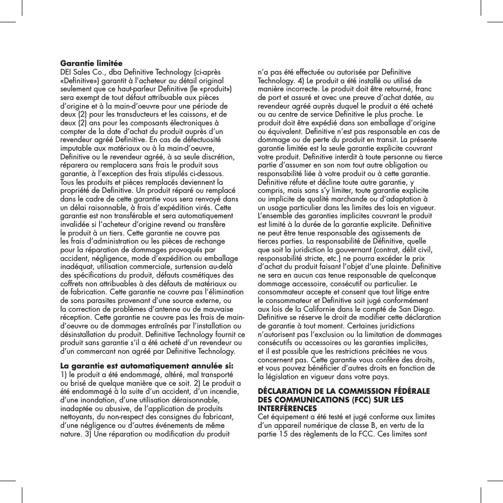 Garantie limit&eacute;e DEI Sales Co., dba Denitive Technology (ci-apr&egrave;s &laquo;Denitive&raquo;) garantit &agrave; l&rsquo;acheteur au d&eacute;tail original seulement que ce haut-parleur Denitive (le &laquo;produit&raquo;) sera exempt de tout d&eacute;faut attribuable aux pi&egrave;ces d&rsquo;origine et &agrave; la main-d&rsquo;oeuvre pour une p&eacute;riode de deux (2) pour les transducteurs et les caissons, et de  deux (2) ans pour les composants &eacute;lectroniques &agrave; compter de la date d&rsquo;achat du produit aupr&egrave;s d&rsquo;un revendeur agr&eacute;&eacute; Denitive. En cas de d&eacute;fectuosit&eacute; imputable aux mat&eacute;riaux ou &agrave; la main-d&rsquo;oeuvre, Denitive ou le revendeur agr&eacute;&eacute;, &agrave; sa seule discr&eacute;tion, r&eacute;parera ou remplacera sans frais le produit sous garantie, &agrave; l&rsquo;exception des frais stipul&eacute;s ci-dessous. Tous les produits et pi&egrave;ces remplac&eacute;s deviennent la propri&eacute;t&eacute; de Denitive. Un produit r&eacute;par&eacute; ou remplac&eacute; dans le cadre de cette garantie vous sera renvoy&eacute; dans un d&eacute;lai raisonnable, &agrave; frais d&rsquo;exp&eacute;dition vir&eacute;s. Cette garantie est non transf&eacute;rable et sera automatiquement invalid&eacute;e si l&rsquo;acheteur d&rsquo;origine revend ou transf&egrave;re le produit &agrave; un tiers. Cette garantie ne couvre pas les frais d&rsquo;administration ou les pi&egrave;ces de rechange pour la r&eacute;paration de dommages provoqu&eacute;s par accident, n&eacute;gligence, mode d&rsquo;exp&eacute;dition ou emballage inad&eacute;quat, utilisation commerciale, surtension au-del&agrave; des sp&eacute;cications du produit, d&eacute;fauts cosm&eacute;tiques des coffrets non attribuables &agrave; des d&eacute;fauts de mat&eacute;riaux ou de fabrication. Cette garantie ne couvre pas l&rsquo;&eacute;limination de sons parasites provenant d&rsquo;une source externe, ou la correction de probl&egrave;mes d&rsquo;antenne ou de mauvaise r&eacute;ception. Cette garantie ne couvre pas les frais de main-d&rsquo;oeuvre ou de dommages entra&icirc;n&eacute;s par l&rsquo;installation ou d&eacute;sinstallation du produit. Denitive Technology fournit ce produit sans garantie s&rsquo;il a &eacute;t&eacute; achet&eacute; d&rsquo;un revendeur ou d&rsquo;un commercant non agr&eacute;&eacute; par Denitive Technology.La garantie est automatiquement annul&eacute;e si: 1) le produit a &eacute;t&eacute; endommag&eacute;, alt&eacute;r&eacute;, mal transport&eacute;  ou bris&eacute; de quelque mani&egrave;re que ce soit. 2) Le produit a &eacute;t&eacute; endommag&eacute; &agrave; la suite d&rsquo;un accident, d&rsquo;un incendie, d&rsquo;une inondation, d&rsquo;une utilisation d&eacute;raisonnable, inadapt&eacute;e ou abusive, de l&rsquo;application de produits nettoyants, du non-respect des consignes du fabricant, d&rsquo;une n&eacute;gligence ou d&rsquo;autres &eacute;v&eacute;nements de m&ecirc;me nature. 3) Une r&eacute;paration ou modication du produit n&rsquo;a pas &eacute;t&eacute; effectu&eacute;e ou autoris&eacute;e par Denitive Technology. 4) Le produit a &eacute;t&eacute; install&eacute; ou utilis&eacute; de mani&egrave;re incorrecte. Le produit doit &ecirc;tre retourn&eacute;, franc de port et assur&eacute; et avec une preuve d&rsquo;achat dat&eacute;e, au revendeur agr&eacute;&eacute; aupr&egrave;s duquel le produit a &eacute;t&eacute; achet&eacute; ou au centre de service Denitive le plus proche. Le produit doit &ecirc;tre exp&eacute;di&eacute; dans son emballage d&rsquo;origine ou &eacute;quivalent. Denitive n&rsquo;est pas responsable en cas de dommage ou de perte du produit en transit. La pr&eacute;sente garantie limit&eacute;e est la seule garantie explicite couvrant votre produit. Denitive interdit &agrave; toute personne ou tierce partie d&rsquo;assumer en son nom tout autre obligation ou responsabilit&eacute; li&eacute;e &agrave; votre produit ou &agrave; cette garantie. Denitive r&eacute;fute et d&eacute;cline toute autre garantie, y compris, mais sans s&rsquo;y limiter, toute garantie explicite ou implicite de qualit&eacute; marchande ou d&rsquo;adaptation &agrave; un usage particulier dans les limites des lois en vigueur. L&rsquo;ensemble des garanties implicites couvrant le produit est limit&eacute; &agrave; la dur&eacute;e de la garantie explicite. Denitive ne peut &ecirc;tre tenue responsable des agissements de tierces parties. La responsabilit&eacute; de D&eacute;nitive, quelle que soit la juridiction la gouvernant (contrat, d&eacute;lit civil, responsabilit&eacute; stricte, etc.) ne pourra exc&eacute;der le prix d&rsquo;achat du produit faisant l&rsquo;objet d&rsquo;une plainte. Denitive ne sera en aucun cas tenue responsable de quelconque dommage accessoire, cons&eacute;cutif ou particulier. Le consommateur accepte et consent que tout litige entre le consommateur et Denitive soit jug&eacute; conform&eacute;ment aux lois de la Californie dans le compt&eacute; de San Diego. Denitive se r&eacute;serve le droit de modier cette d&eacute;claration de garantie &agrave; tout moment. Certaines juridictions n&rsquo;autorisent pas l&rsquo;exclusion ou la limitation de dommages cons&eacute;cutifs ou accessoires ou les garanties implicites, et il est possible que les restrictions pr&eacute;cit&eacute;es ne vous concernent pas. Cette garantie vous conf&egrave;re des droits,  et vous pouvez b&eacute;n&eacute;cier d&rsquo;autres droits en fonction de la l&eacute;gislation en vigueur dans votre pays.D&Eacute;CLARATION DE LA COMMISSION F&Eacute;D&Eacute;RALE DES COMMUNICATIONS (FCC) SUR LES INTERF&Eacute;RENCES Cet &eacute;quipement a &eacute;t&eacute; test&eacute; et jug&eacute; conforme aux limites d&rsquo;un appareil num&eacute;rique de classe B, en vertu de la partie 15 des r&egrave;glements de la FCC. Ces limites sont 