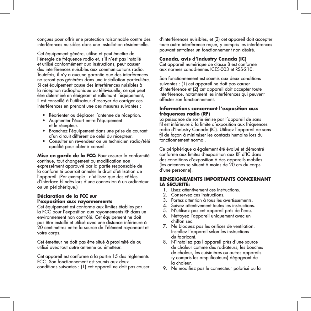 con&ccedil;ues pour offrir une protection raisonnable contre des interf&eacute;rences nuisibles dans une installation r&eacute;sidentielle. Cet &eacute;quipement g&eacute;n&egrave;re, utilise et peut &eacute;mettre de l&rsquo;&eacute;nergie de fr&eacute;quence radio et, s&rsquo;il n&rsquo;est pas install&eacute; et utilis&eacute; conform&eacute;ment aux instructions, peut causer des interf&eacute;rences nuisibles aux communications radio. Toutefois, il n&rsquo;y a aucune garantie que des interf&eacute;rences ne seront pas g&eacute;n&eacute;r&eacute;es dans une installation particuli&egrave;re. Si cet &eacute;quipement cause des interf&eacute;rences nuisibles &agrave; la r&eacute;ception radiophonique ou t&eacute;l&eacute;visuelle, ce qui peut &ecirc;tre d&eacute;termin&eacute; en &eacute;teignant et rallumant l&rsquo;&eacute;quipement, il est conseill&eacute; &agrave; l&rsquo;utilisateur d&rsquo;essayer de corriger ces interf&eacute;rences en prenant une des mesures suivantes : &bull; R&eacute;orienteroud&eacute;placerl&rsquo;antenneder&eacute;ception. &bull; Augmenterl&rsquo;&eacute;cartentrel&rsquo;&eacute;quipement et le r&eacute;cepteur. &bull; Branchezl&rsquo;&eacute;quipementdansuneprisedecourantd&rsquo;un circuit diff&eacute;rent de celui du r&eacute;cepteur. &bull; Consulterunrevendeurouuntechnicienradio/t&eacute;l&eacute;quali&eacute; pour obtenir conseil.Mise en garde de la FCC: Pour assurer la conformit&eacute; continue, tout changement ou modication non express&eacute;ment approuv&eacute; par la partie responsable de la conformit&eacute; pourrait annuler le droit d&rsquo;utilisation de l&rsquo;appareil. (Par exemple : n&rsquo;utilisez que des c&acirc;bles d&rsquo;interface blind&eacute;s lors d&rsquo;une connexion &agrave; un ordinateur ou un p&eacute;riph&eacute;rique.) D&eacute;claration de la FCC sur  l&rsquo;exposition aux rayonnementsCet &eacute;quipement est conforme aux limites &eacute;tablies par la FCC pour l&rsquo;exposition aux rayonnements RF dans un environnement non contr&ocirc;l&eacute;. Cet &eacute;quipement ne doit pas &ecirc;tre install&eacute; et utilis&eacute; avec une distance inf&eacute;rieure &agrave; 20 centim&egrave;tres entre la source de l&rsquo;&eacute;l&eacute;ment rayonnant et votre corps.Cet &eacute;metteur ne doit pas &ecirc;tre situ&eacute; &agrave; proximit&eacute; de ou utilis&eacute; avec tout autre antenne ou &eacute;metteur.Cet appareil est conforme &agrave; la partie 15 des r&egrave;glements FCC. Son fonctionnement est soumis aux deux conditions suivantes : (1) cet appareil ne doit pas causer d&rsquo;interf&eacute;rences nuisibles, et (2) cet appareil doit accepter toute autre interf&eacute;rence re&ccedil;ue, y compris les interf&eacute;rences pouvant entra&icirc;ner un fonctionnement non d&eacute;sir&eacute;. Canada, avis d&rsquo;Industry Canada (IC) Cet appareil num&eacute;rique de classe B est conforme  aux normes canadiennes ICES-003 et RSS-210. Son fonctionnement est soumis aux deux conditions suivantes : (1) cet appareil ne doit pas causer d&rsquo;interf&eacute;rence et (2) cet appareil doit accepter toute interf&eacute;rence, notamment les interf&eacute;rences qui peuvent affecter son fonctionnement.Informations concernant l&rsquo;exposition aux fr&eacute;quences radio (RF)La puissance de sortie &eacute;mise par l&rsquo;appareil de sans  l est inf&eacute;rieure &agrave; la limite d&rsquo;exposition aux fr&eacute;quences radio d&rsquo;Industry Canada (IC). Utilisez l&rsquo;appareil de sans l de fa&ccedil;on &agrave; minimiser les contacts humains lors du fonctionnement normal.Ce p&eacute;riph&eacute;rique a &eacute;galement &eacute;t&eacute; &eacute;valu&eacute; et d&eacute;montr&eacute; conforme aux limites d&rsquo;exposition aux RF d&rsquo;IC dans  des conditions d&rsquo;exposition &agrave; des appareils mobiles  (les antennes se situent &agrave; moins de 20 cm du corps  d&rsquo;une personne).RENSEIGNEMENTS IMPORTANTS CONCERNANT LA S&Eacute;CURIT&Eacute;:   1.  Lisez attentivement ces instructions.   2.  Conservez ces instructions.   3.  Portez attention &agrave; tous les avertissements.   4.  Suivez attentivement toutes les instructions.   5.  N&rsquo;utilisez pas cet appareil pr&egrave;s de l&rsquo;eau.   6.   Nettoyez l&rsquo;appareil uniquement avec un  chiffon sec.   7.   Ne bloquez pas les orices de ventilation.  Installez l&rsquo;appareil selon les instructions  du fabricant.   8.   N&rsquo;installez pas l&rsquo;appareil pr&egrave;s d&rsquo;une source  de chaleur comme des radiateurs, les bouches  de chaleur, les cuisini&egrave;res ou autres appareils  (y compris les amplicateurs) d&eacute;gageant de  la chaleur.  9.   Ne modiez pas le connecteur polaris&eacute; ou la  