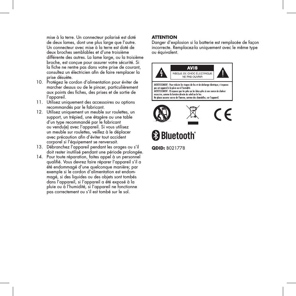 mise &agrave; la terre. Un connecteur polaris&eacute; est dot&eacute;  de deux lames, dont une plus large que l&rsquo;autre.  Un connecteur avec mise &agrave; la terre est dot&eacute; de deux broches semblables et d&rsquo;une troisi&egrave;me diff&eacute;rente des autres. La lame large, ou la troisi&egrave;me broche, est con&ccedil;ue pour assurer votre s&eacute;curit&eacute;. Si la che ne rentre pas dans votre prise de courant, consultez un &eacute;lectricien an de faire remplacer la prise d&eacute;su&egrave;te. 10.   Prot&eacute;gez le cordon d&rsquo;alimentation pour &eacute;viter de marcher dessus ou de le pincer, particuli&egrave;rement aux points des ches, des prises et de sortie de l&rsquo;appareil.  11.   Utilisez uniquement des accessoires ou options recommand&eacute;s par le fabricant.  12.   Utilisez uniquement un meuble sur roulettes, un support, un tr&eacute;pied, une &eacute;tag&egrave;re ou une table  d&rsquo;un type recommand&eacute; par le fabricant  ou vendu(e) avec l&rsquo;appareil. Si vous utilisez  un meuble sur roulettes, veillez &agrave; le d&eacute;placer  avec pr&eacute;caution an d&rsquo;&eacute;viter tout accident  corporel si l&rsquo;&eacute;quipement se renversait.  13.   D&eacute;branchez l&rsquo;appareil pendant les orages ou s&rsquo;il doit rester inutilis&eacute; pendant une p&eacute;riode prolong&eacute;e.  14.   Pour toute r&eacute;paration, faites appel &agrave; un personnel quali&eacute;. Vous devrez faire r&eacute;parer l&rsquo;appareil s&rsquo;il a &eacute;t&eacute; endommag&eacute; d&rsquo;une quelconque mani&egrave;re; par exemple si le cordon d&rsquo;alimentation est endom-mag&eacute;, si des liquides ou des objets sont tomb&eacute;s dans l&rsquo;appareil, si l&rsquo;appareil a &eacute;t&eacute; expos&eacute; &agrave; la pluie ou &agrave; l&rsquo;humidit&eacute;, si l&rsquo;appareil ne fonctionne pas correctement ou s&rsquo;il est tomb&eacute; sur le sol.ATTENTION Danger d&rsquo;explosion si la batterie est remplac&eacute;e de fa&ccedil;on incorrecte. Remplacez-la uniquement avec le m&ecirc;me type ou &eacute;quivalent.QDID: B021778