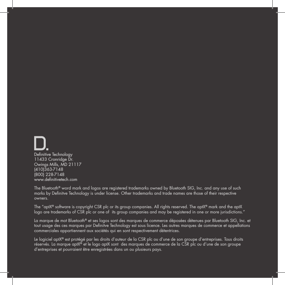 Denitive Technology 11433 Cronridge Dr. Owings Mills, MD 21117 (410)363-7148 (800) 228-7148 www.denitivetech.comThe Bluetooth&reg; word mark and logos are registered trademarks owned by Bluetooth SIG, Inc. and any use of such marks by Denitve Technology is under license. Other trademarks and trade names are those of their respective owners. The &ldquo;aptX&reg; software is copyright CSR plc or its group companies. All rights reserved. The aptX&reg; mark and the aptX logo are trademarks of CSR plc or one of  its group companies and may be registered in one or more jurisdictions.&rdquo;La marque de mot Bluetooth&reg; et ses logos sont des marques de commerce d&eacute;pos&eacute;es d&eacute;tenues par Bluetooth SIG, Inc. et tout usage des ces marques par Denitve Technology est sous licence. Les autres marques de commerce et appellations commerciales appartiennent aux soci&eacute;t&eacute;s qui en sont respectivement d&eacute;tentrices. Le logiciel aptX&reg; est prot&eacute;g&eacute; par les droits d&rsquo;auteur de la CSR plc ou d&rsquo;une de son groupe d&rsquo;entreprises. Tous droits r&eacute;serv&eacute;s. La marque aptX&reg; et le logo aptX sont  des marques de commerce de la CSR plc ou d&rsquo;une de son groupe d&rsquo;entreprises et pourraient &ecirc;tre enregistr&eacute;es dans un ou plusieurs pays.