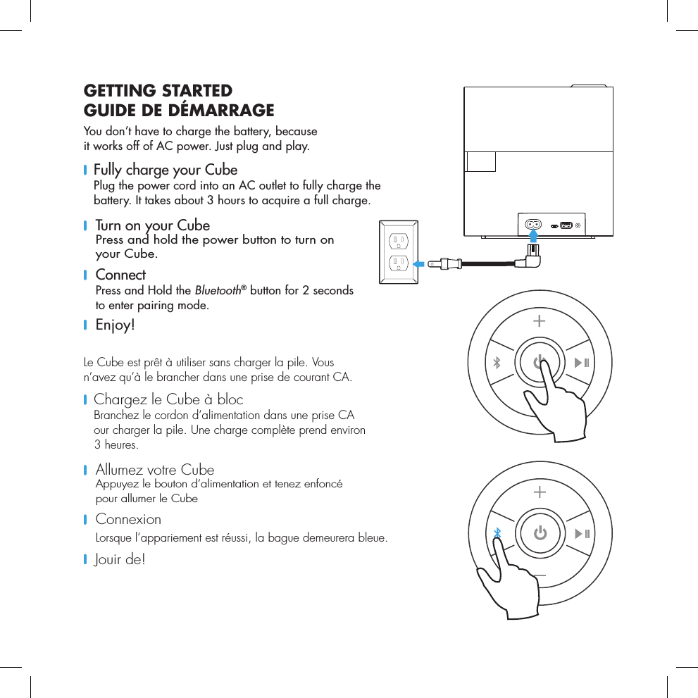 GETTING STARTEDGUIDE DE D&Eacute;MARRAGEYou don&rsquo;t have to charge the battery, because  it works off of AC power. Just plug and play.    Fully charge your Cube Plug the power cord into an AC outlet to fully charge the battery. It takes about 3 hours to acquire a full charge.     Turn on your Cube Press and hold the power button to turn on your Cube.    Connect Press and Hold the Bluetooth&reg; button for 2 seconds  to enter pairing mode.  Enjoy!Le Cube est pr&ecirc;t &agrave; utiliser sans charger la pile. Vous  n&rsquo;avez qu&rsquo;&agrave; le brancher dans une prise de courant CA.    Chargez le Cube &agrave; bloc Branchez le cordon d&rsquo;alimentation dans une prise CA  our charger la pile. Une charge compl&egrave;te prend environ  3 heures.      Allumez votre Cube Appuyez le bouton d&rsquo;alimentation et tenez enfonc&eacute;  pour allumer le Cube     Connexion Lorsque l&rsquo;appariement est r&eacute;ussi, la bague demeurera bleue.      Jouir  de! 