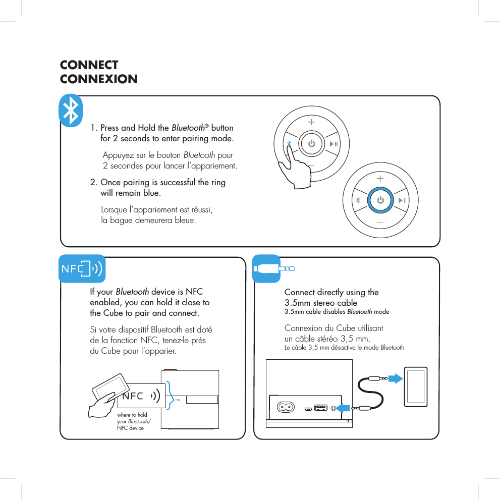   If  your  Bluetooth device is NFC  enabled, you can hold it close to  the Cube to pair and connect.  Si votre dispositif Bluetooth est dot&eacute;  de la fonction NFC, tenez-le pr&egrave;s  du Cube pour l&rsquo;apparier.CONNECTCONNEXIONwhere to hold your Bluetooth/NFC device 1.   Press and Hold the Bluetooth&reg; button  for 2 seconds to enter pairing mode.   Appuyez sur le bouton Bluetooth pour 2 secondes pour lancer l&rsquo;appariement. 2.     Once pairing is successful the ring  will remain blue.     Lorsque l&rsquo;appariement est r&eacute;ussi,  la bague demeurera bleue. Connect directly using the  3.5mm stereo cable 3.5mm cable disables Bluetooth mode Connexion du Cube utilisant  un c&acirc;ble st&eacute;r&eacute;o 3,5 mm. Le c&acirc;ble 3,5 mm d&eacute;sactive le mode Bluetooth 