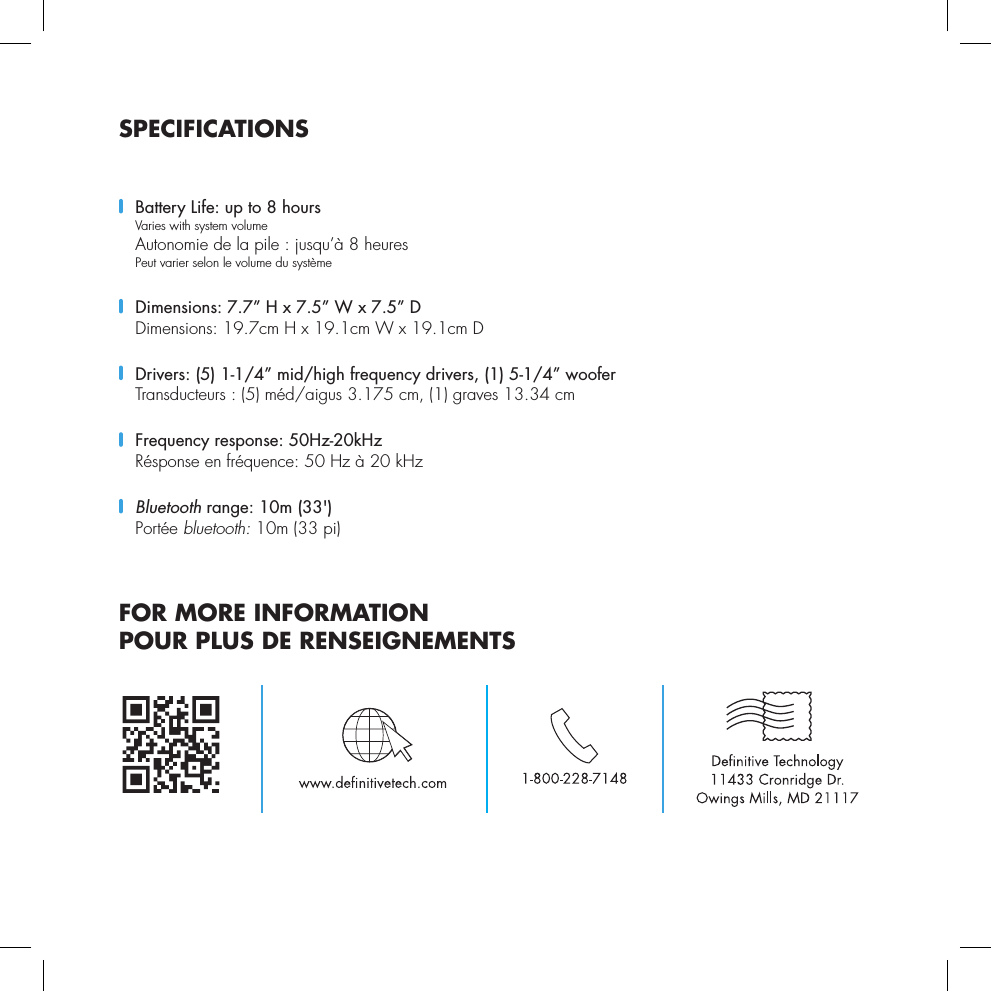 SPECIFICATIONS  Battery Life: up to 8 hours  Varies with system volume  Autonomie de la pile : jusqu&rsquo;&agrave; 8 heures    Peut varier selon le volume du syst&egrave;me  Dimensions: 7.7&rdquo; H x 7.5&rdquo; W x 7.5&rdquo; D   Dimensions: 19.7cm H x 19.1cm W x 19.1cm D   Drivers: (5) 1-1/4&rdquo; mid/high frequency drivers, (1) 5-1/4&rdquo; woofer Transducteurs : (5) m&eacute;d/aigus 3.175 cm, (1) graves 13.34 cm   Frequency response: 50Hz-20kHz  R&eacute;sponse en fr&eacute;quence: 50 Hz &agrave; 20 kHz Bluetooth range: 10m (33')  Port&eacute;e bluetooth: 10m (33 pi)FOR MORE INFORMATION POUR PLUS DE RENSEIGNEMENTS
