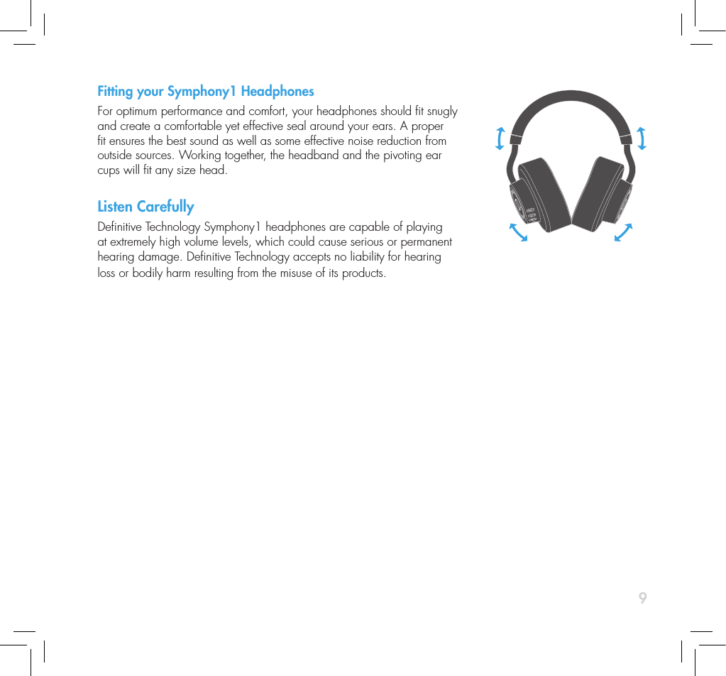 9Fitting your Symphony1 HeadphonesFor optimum performance and comfort, your headphones should t snugly and create a comfortable yet effective seal around your ears. A proper t ensures the best sound as well as some effective noise reduction from outside sources. Working together, the headband and the pivoting ear cups will t any size head.Listen CarefullyDenitive Technology Symphony1 headphones are capable of playing at extremely high volume levels, which could cause serious or permanent hearing damage. Denitive Technology accepts no liability for hearing loss or bodily harm resulting from the misuse of its products. 