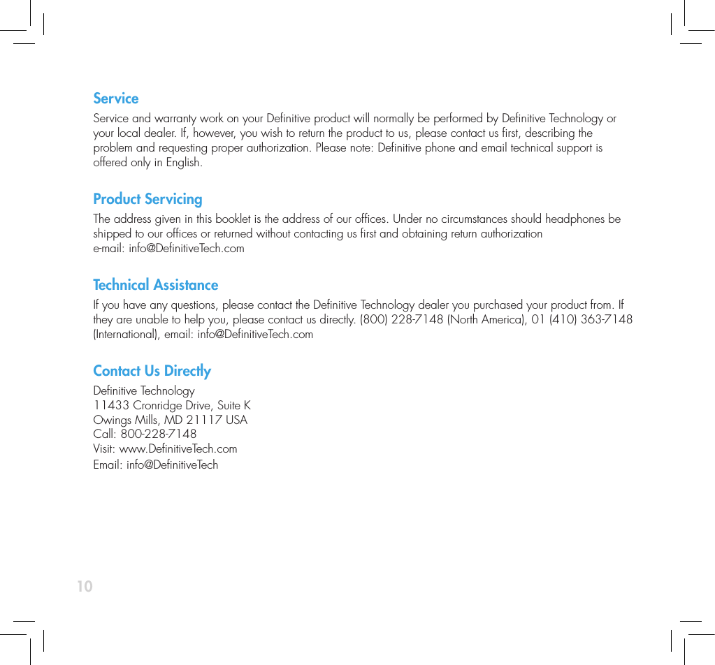 10ServiceService and warranty work on your Denitive product will normally be performed by Denitive Technology or your local dealer. If, however, you wish to return the product to us, please contact us rst, describing the  problem and requesting proper authorization. Please note: Denitive phone and email technical support is offered only in English. Product ServicingThe address given in this booklet is the address of our ofces. Under no circumstances should headphones be shipped to our ofces or returned without contacting us rst and obtaining return authorization  e-mail: info@DenitiveTech.comTechnical AssistanceIf you have any questions, please contact the Denitive Technology dealer you purchased your product from. If they are unable to help you, please contact us directly. (800) 228-7148 (North America), 01 (410) 363-7148 (International), email: info@DenitiveTech.comContact Us DirectlyDenitive Technology 11433 Cronridge Drive, Suite K Owings Mills, MD 21117 USA Call: 800-228-7148 Visit: www.DenitiveTech.com Email: info@DenitiveTech