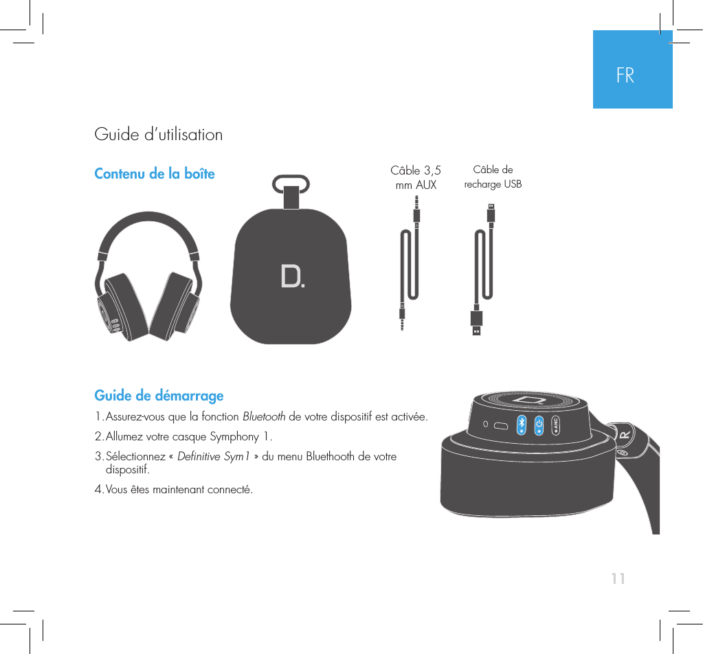 11Contenu de la bo&icirc;te Guide de d&eacute;marrage1. Assurez-vous que la fonction Bluetooth de votre dispositif est activ&eacute;e.2. Allumez votre casque Symphony 1.3.  S&eacute;lectionnez  &laquo;  Denitive Sym1 &raquo; du menu Bluethooth de votre  dispositif.4. Vous &ecirc;tes maintenant connect&eacute;. C&acirc;ble 3,5 mm AUXC&acirc;ble de recharge USBFRGuide d&rsquo;utilisation 