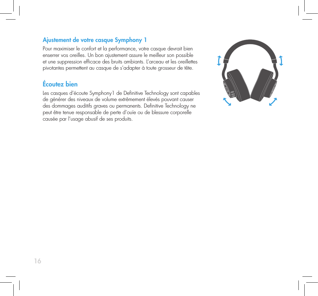 16Ajustement de votre casque Symphony 1Pour maximiser le confort et la performance, votre casque devrait bien enserrer vos oreilles. Un bon ajustement assure le meilleur son possible et une suppression efcace des bruits ambiants. L&rsquo;arceau et les oreillettes pivotantes permettent au casque de s&rsquo;adapter &agrave; toute grosseur de t&ecirc;te.&Eacute;coutez bienLes casques d&rsquo;&eacute;coute Symphony1 de Denitive Technology sont capables de g&eacute;n&eacute;rer des niveaux de volume extr&ecirc;mement &eacute;lev&eacute;s pouvant causer des dommages auditifs graves ou permanents. Denitive Technology ne peut &ecirc;tre tenue responsable de perte d&rsquo;ou&iuml;e ou de blessure corporelle caus&eacute;e par l&rsquo;usage abusif de ses produits.