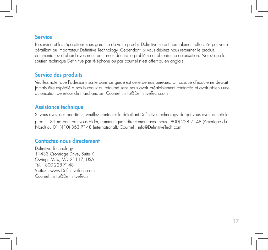 17ServiceLe service et les r&eacute;parations sous garantie de votre produit Denitive seront normalement effectu&eacute;s par votre  d&eacute;taillant ou importateur Denitive Technology. Cependant, si vous d&eacute;sirez nous retourner le produit,  communiquez d&rsquo;abord avec nous pour nous d&eacute;crire le probl&egrave;me et obtenir une autorisation. Notez que le  soutien technique Denitive par t&eacute;l&eacute;phone ou par courriel n&rsquo;est offert qu&rsquo;en anglais. Service des produitsVeuillez noter que l&rsquo;adresse inscrite dans ce guide est celle de nos bureaux. Un casque d&rsquo;&eacute;coute ne devrait jamais &ecirc;tre exp&eacute;di&eacute; &agrave; nos bureaux ou retourn&eacute; sans nous avoir pr&eacute;alablement contact&eacute;s et avoir obtenu une autorisation de retour de marchandise. Courriel : info@DenitiveTech.comAssistance techniqueSi vous avez des questions, veuillez contacter le d&eacute;taillant Denitive Technology de qui vous avez achet&eacute; le produit. S&rsquo;il ne peut pas vous aider, communiquez directement avec nous. (800) 228.7148 (Am&eacute;rique du Nord) ou 01 (410) 363.7148 (international). Courriel : info@DenitiveTech.comContactez-nous directementDenitive Technology 11433 Cronridge Drive, Suite K Owings Mills, MD 21117, USA T&eacute;l. : 800-228-7148 Visitez : www.DenitiveTech.com Courriel : info@DenitiveTech