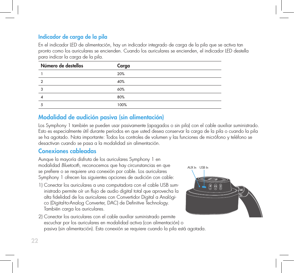 22Indicador de carga de la pila En el indicador LED de alimentaci&oacute;n, hay un indicador integrado de carga de la pila que se activa tan  pronto como los auriculares se encienden. Cuando los auriculares se encienden, el indicador LED destella  para indicar la carga de la pila. N&uacute;mero de destellos Carga1 20%2 40%3 60%4  80%5 100%Modalidad de audici&oacute;n pasiva (sin alimentaci&oacute;n)Los Symphony 1 tambi&eacute;n se pueden usar pasivamente (apagados o sin pila) con el cable auxiliar suministrado. Esto es especialmente &uacute;til durante per&iacute;odos en que usted desea conservar la carga de la pila o cuando la pila se ha agotado. Nota importante: Todos los controles de volumen y las funciones de micr&oacute;fono y tel&eacute;fono se desactivan cuando se pasa a la modalidad sin alimentaci&oacute;n. Conexiones cableadasAunque la mayor&iacute;a disfruta de los auriculares Symphony 1 en  modalidad Bluetooth, reconocemos que hay circunstancias en que  se preere o se requiere una conexi&oacute;n por cable. Los auriculares  Symphony 1 ofrecen las siguientes opciones de audici&oacute;n con cable: 1)  Conectar los auriculares a una computadora con el cable USB sum-inistrado permite o&iacute;r un ujo de audio digital total que aprovecha la alta delidad de los auriculares con Convertidor Digital a Anal&oacute;gi-co (Digital-to-Analog Converter, DAC) de Denitive Technology. Tambi&eacute;n carga los auriculares.2)  Conectar los auriculares con el cable auxiliar suministrado permite  escuchar por los auriculares en modalidad activa (con alimentaci&oacute;n) o  pasiva (sin alimentaci&oacute;n). Esta conexi&oacute;n se requiere cuando la pila est&aacute; agotada.AUX In USB In