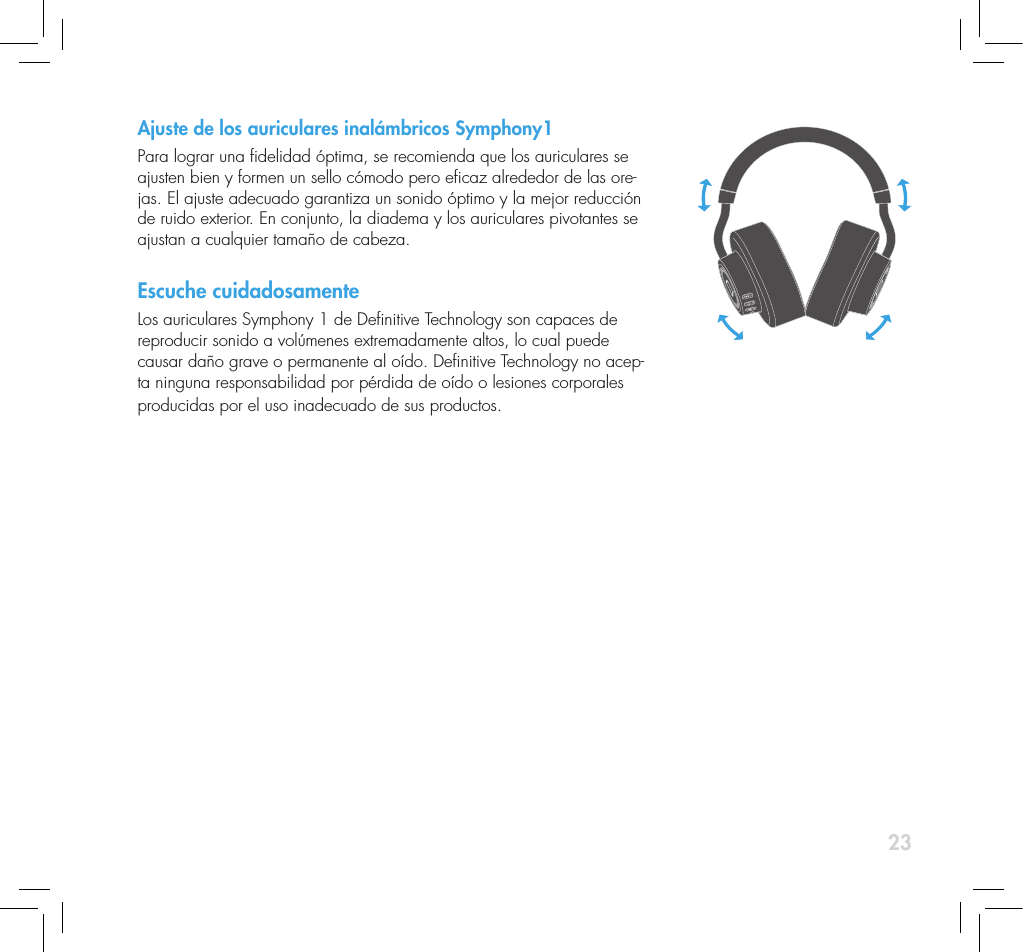 23Ajuste de los auriculares inal&aacute;mbricos Symphony1Para lograr una delidad &oacute;ptima, se recomienda que los auriculares se ajusten bien y formen un sello c&oacute;modo pero ecaz alrededor de las ore-jas. El ajuste adecuado garantiza un sonido &oacute;ptimo y la mejor reducci&oacute;n de ruido exterior. En conjunto, la diadema y los auriculares pivotantes se ajustan a cualquier tama&ntilde;o de cabeza.Escuche cuidadosamenteLos auriculares Symphony 1 de Denitive Technology son capaces de reproducir sonido a vol&uacute;menes extremadamente altos, lo cual puede causar da&ntilde;o grave o permanente al o&iacute;do. Denitive Technology no acep-ta ninguna responsabilidad por p&eacute;rdida de o&iacute;do o lesiones corporales producidas por el uso inadecuado de sus productos. 