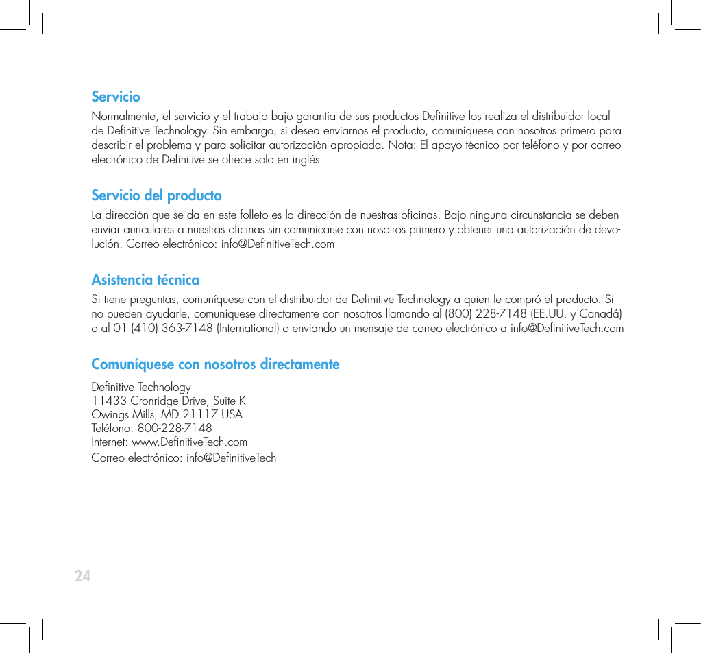 24ServicioNormalmente, el servicio y el trabajo bajo garant&iacute;a de sus productos Denitive los realiza el distribuidor local de Denitive Technology. Sin embargo, si desea enviarnos el producto, comun&iacute;quese con nosotros primero para describir el problema y para solicitar autorizaci&oacute;n apropiada. Nota: El apoyo t&eacute;cnico por tel&eacute;fono y por correo electr&oacute;nico de Denitive se ofrece solo en ingl&eacute;s. Servicio del productoLa direcci&oacute;n que se da en este folleto es la direcci&oacute;n de nuestras ocinas. Bajo ninguna circunstancia se deben enviar auriculares a nuestras ocinas sin comunicarse con nosotros primero y obtener una autorizaci&oacute;n de devo-luci&oacute;n. Correo electr&oacute;nico: info@DenitiveTech.comAsistencia t&eacute;cnicaSi tiene preguntas, comun&iacute;quese con el distribuidor de Denitive Technology a quien le compr&oacute; el producto. Si no pueden ayudarle, comun&iacute;quese directamente con nosotros llamando al (800) 228-7148 (EE.UU. y Canad&aacute;) o al 01 (410) 363-7148 (International) o enviando un mensaje de correo electr&oacute;nico a info@DenitiveTech.comComun&iacute;quese con nosotros directamenteDenitive Technology11433 Cronridge Drive, Suite KOwings Mills, MD 21117 USATel&eacute;fono: 800-228-7148Internet: www.DenitiveTech.comCorreo electr&oacute;nico: info@DenitiveTech