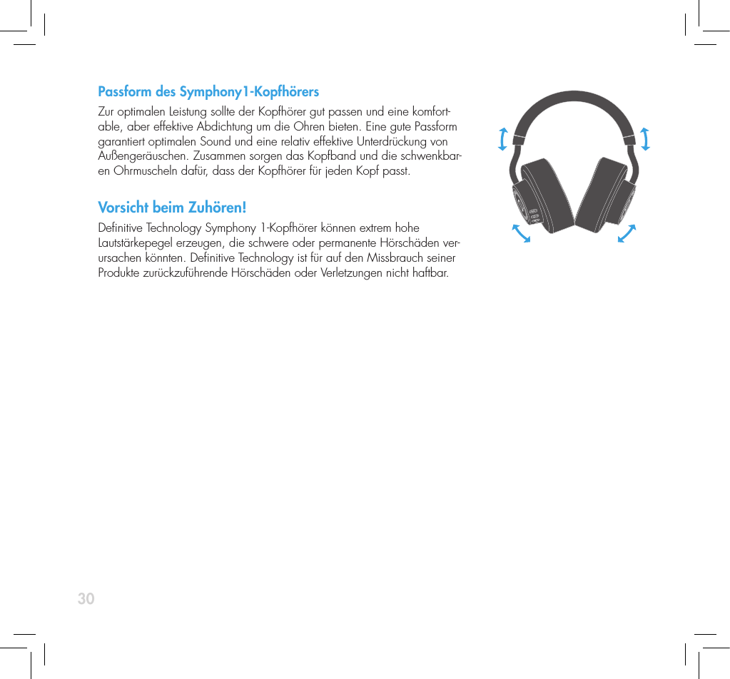 30Passform des Symphony1-Kopfh&ouml;rersZur optimalen Leistung sollte der Kopfh&ouml;rer gut passen und eine komfort-able, aber effektive Abdichtung um die Ohren bieten. Eine gute Passform garantiert optimalen Sound und eine relativ effektive Unterdr&uuml;ckung von Au&szlig;enger&auml;uschen. Zusammen sorgen das Kopfband und die schwenkbar-en Ohrmuscheln daf&uuml;r, dass der Kopfh&ouml;rer f&uuml;r jeden Kopf passt.Vorsicht beim Zuh&ouml;ren!Denitive Technology Symphony 1-Kopfh&ouml;rer k&ouml;nnen extrem hohe Lautst&auml;rkepegel erzeugen, die schwere oder permanente H&ouml;rsch&auml;den ver-ursachen k&ouml;nnten. Denitive Technology ist f&uuml;r auf den Missbrauch seiner Produkte zur&uuml;ckzuf&uuml;hrende H&ouml;rsch&auml;den oder Verletzungen nicht haftbar. 