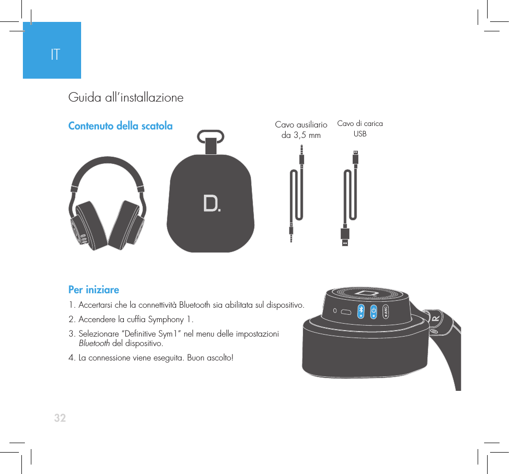32Contenuto della scatolaPer iniziare1. Accertarsi che la connettivit&agrave; Bluetooth sia abilitata sul dispositivo.2. Accendere la cufa Symphony 1. 3.  Selezionare &ldquo;Denitive Sym1&rdquo; nel menu delle impostazioni  Bluetooth del dispositivo. 4. La connessione viene eseguita. Buon ascolto!Cavo ausiliario  da 3,5 mmCavo di carica USBITGuida all&rsquo;installazione
