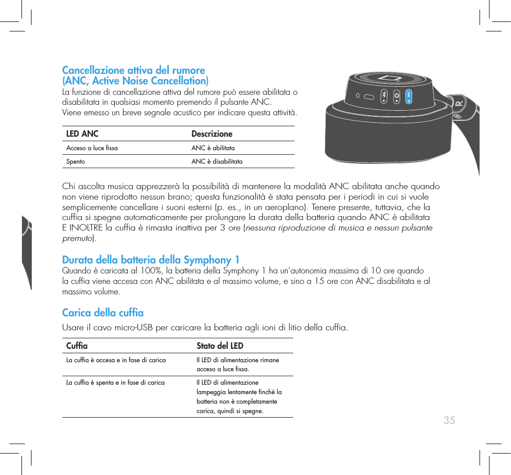 35Per accendere o spegnere la cufa, premere e rilasciare l&rsquo;apposito pulsante.   LED di alimentazione DescrizioneAcceso a luce ssa Cufa accesa. OPPURECufa accesa e in fase di carica.Lampeggiante molto lentamente Cufa spenta ma in fase di carica.Lampeggiante lentamente Durata della batteria a 20% o meno (Viene emesso un tono di una nota di conferma)Lampeggiante velocemente Durata della batteria a 5% o meno (Viene emesso un tono di due note di conferma)Bluetooth Per impostazione predenita, la connettivit&agrave; Bluetooth &egrave; sempre abilitata  all&rsquo;accensione e la cufa cerca di collegarsi all&rsquo;ultimo dispositivo Bluetooth  al quale era associata, eccetto quando viene accesa per la prima volta,  dopo essere stata estratta dalla scatola, quando va nella modalit&agrave; di  individuazione nch&eacute; non viene eseguita una connessione.Per abilitare o disabilitare manualmente la connettivit&agrave; Bluetooth, premere  e rilasciare il pulsante Bluetooth sulla cufa. NOTA BENE. La connettivit&agrave;  Bluetooth &egrave; disabilitata quando la cufa si trova nella modalit&agrave; di ascolto  AUX (il cavo ausiliario &egrave; collegato alla Symphony 1). Quando si vuole associare un nuovo dispositivo alla Symphony 1,  occorre portarla nella modalit&agrave; di individuazione Bluetooth, procedendo  come segue:1) Attivare la connettivit&agrave; Bluetooth. 2)  Tenere premuto il pulsante Bluetooth sulla cufa per un secondo nch&eacute; il  LED Bluetooth non inizia a lampeggiare molto lentamente; a questo  punto si &egrave; passati alla modalit&agrave; di individuazione. 3)  La Symphony 1 cerca una connessione per un tempo massimo di 90  secondi; se non viene individuata nessuna connessione, la connettivit&agrave;  Bluetooth si disattiva automaticamenteLED Bluetooth DescrizioneLampeggiante lentamente Nella modalit&agrave; di individuazione BluetoothAcceso a luce ssa Connessione Bluetooth eseguitaLampeggiante velocemente Ricerca del dispositivo collegato in precedenzaCancellazione attiva del rumore  (ANC, Active Noise Cancellation)  La funzione di cancellazione attiva del rumore pu&ograve; essere abilitata o  disabilitata in qualsiasi momento premendo il pulsante ANC.  Viene emesso un breve segnale acustico per indicare questa attivit&agrave;.LED ANC DescrizioneAcceso a luce ssa ANC &egrave; abilitataSpento ANC &egrave; disabilitataChi ascolta musica apprezzer&agrave; la possibilit&agrave; di mantenere la modalit&agrave; ANC abilitata anche quando non viene riprodotto nessun brano; questa funzionalit&agrave; &egrave; stata pensata per i periodi in cui si vuole semplicemente cancellare i suoni esterni (p. es., in un aeroplano). Tenere presente, tuttavia, che la cufa si spegne automaticamente per prolungare la durata della batteria quando ANC &egrave; abilitata E INOLTRE la cufa &egrave; rimasta inattiva per 3 ore (nessuna riproduzione di musica e nessun pulsante premuto).  Durata della batteria della Symphony 1 Quando &egrave; caricata al 100%, la batteria della Symphony 1 ha un&rsquo;autonomia massima di 10 ore quando la cufa viene accesa con ANC abilitata e al massimo volume, e sino a 15 ore con ANC disabilitata e al massimo volume. Carica della cufa Usare il cavo micro-USB per caricare la batteria agli ioni di litio della cufa.Cufa   Stato del LEDLa cufa &egrave; accesa e in fase di carica Il LED di alimentazione rimane acceso a luce ssa.La cufa &egrave; spenta e in fase di carica Il LED di alimentazione lampeggia lentamente nch&eacute; la batteria non &egrave; completamente carica, quindi si spegne.