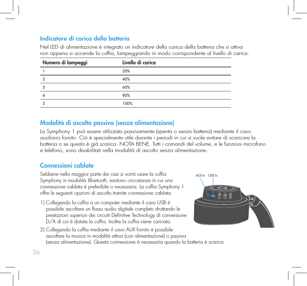 36Indicatore di carica della batteria  Nel LED di alimentazione &egrave; integrato un indicatore della carica della batteria che si attiva  non appena si accende la cufa, lampeggiando in modo corrispondente al livello di carica.  Numero di lampeggi  Livello di carica1 20%2 40%3 60%4  80%5 100%Modalit&agrave; di ascolto passiva (senza alimentazione)La Symphony 1 pu&ograve; essere utilizzata passivamente (spenta o senza batteria) mediante il cavo ausiliario fornito. Ci&ograve; &egrave; specialmente utile durante i periodi in cui si vuole evitare di scaricare la batteria o se questa &egrave; gi&agrave; scarica. NOTA BENE. Tutti i comandi del volume, e le funzioni microfono  e telefono, sono disabilitati nella modalit&agrave; di ascolto senza alimentazione. Connessioni cablateSebbene nella maggior parte dei casi si vorr&agrave; usare la cufa  Symphony in modalit&agrave; Bluetooth, esistono circostanze in cui una connessione cablata &egrave; preferibile o necessaria. La cufa Symphony 1 offre le seguenti opzioni di ascolto tramite connessione cablata:    1)  Collegando la cufa a un computer mediante il cavo USB &egrave; possibile ascoltare un usso audio digitale completo sfruttando le prestazioni superiori dei circuiti Denitive Technology di conversione D/A di cui &egrave; dotata la cufa. Inoltre la cufa viene caricata.2)  Collegando la cufa mediante il cavo AUX fornito &egrave; possibile  ascoltare la musica in modalit&agrave; attiva (con alimentazione) o passiva  (senza alimentazione). Questa connessione &egrave; necessaria quando la batteria &egrave; scarica.AUX In USB In
