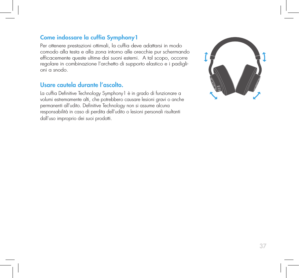 37Come indossare la cufa Symphony1Per ottenere prestazioni ottimali, la cufa deve adattarsi in modo comodo alla testa e alla zona intorno alle orecchie pur schermando efcacemente queste ultime dai suoni esterni.  A tal scopo, occorre regolare in combinazione l&rsquo;archetto di supporto elastico e i padigli-oni a snodo.Usare cautela durante l&rsquo;ascolto.La cufa Denitive Technology Symphony1 &egrave; in grado di funzionare a volumi estremamente alti, che potrebbero causare lesioni gravi o anche permanenti all&rsquo;udito. Denitive Technology non si assume alcuna  responsabilit&agrave; in caso di perdita dell&rsquo;udito o lesioni personali risultanti dall&rsquo;uso improprio dei suoi prodotti. 