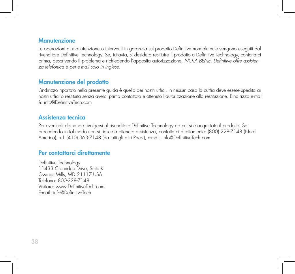38ManutenzioneLe operazioni di manutenzione o interventi in garanzia sul prodotto Denitive normalmente vengono eseguiti dal rivenditore Denitive Technology. Se, tuttavia, si desidera restituire il prodotto a Denitive Technology, contattarci prima, descrivendo il problema e richiedendo l&rsquo;apposita autorizzazione. NOTA BENE. Denitive offre assisten-za telefonica e per e-mail solo in inglese.  Manutenzione del prodottoL&rsquo;indirizzo riportato nella presente guida &egrave; quello dei nostri ufci. In nessun caso la cufa deve essere spedita ai nostri ufci o restituita senza averci prima contattato e ottenuto l&rsquo;autorizzazione alla restituzione. L&rsquo;indirizzo e-mail &egrave;: info@DenitiveTech.comAssistenza tecnicaPer eventuali domande rivolgersi al rivenditore Denitive Technology da cui si &egrave; acquistato il prodotto. Se procedendo in tal modo non si riesce a ottenere assistenza, contattarci direttamente: (800) 228-7148 (Nord America), +1 (410) 363-7148 (da tutti gli altri Paesi), e-mail: info@DenitiveTech.comPer contattarci direttamenteDenitive Technology11433 Cronridge Drive, Suite KOwings Mills, MD 21117 USATelefono: 800-228-7148Visitare: www.DenitiveTech.comE-mail: info@DenitiveTech
