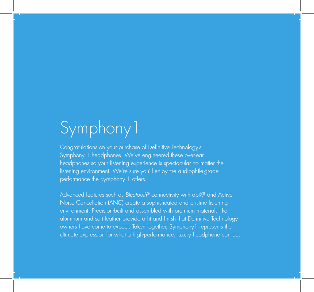 Symphony1Congratulations on your purchase of Denitive Technology&rsquo;s  Symphony 1 headphones. We&rsquo;ve engineered these over-ear  headphones so your listening experience is spectacular no matter the listening environment. We&rsquo;re sure you&rsquo;ll enjoy the audiophile-grade performance the Symphony 1 offers.Advanced features such as Bluetooth&reg; connectivity with aptX&reg; and Active Noise Cancellation (ANC) create a sophisticated and pristine listening environment. Precision-built and assembled with premium materials like aluminum and soft leather provide a t and nish that Denitive Technology owners have come to expect. Taken together, Symphony1 represents the ultimate expression for what a high-performance, luxury headphone can be.