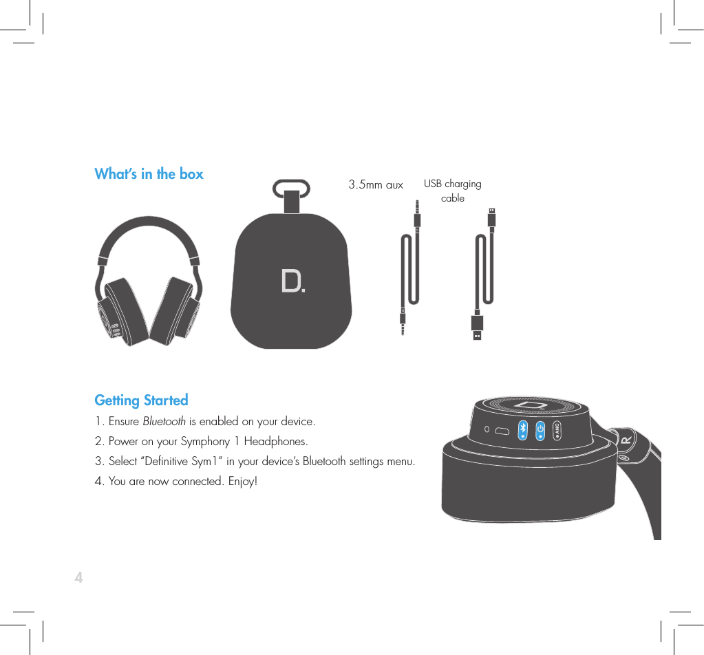 4What&rsquo;s in the boxGetting Started1. Ensure Bluetooth is enabled on your device.2. Power on your Symphony 1 Headphones.  3. Select &ldquo;Denitive Sym1&rdquo; in your device&rsquo;s Bluetooth settings menu. 4. You are now connected. Enjoy!3.5mm aux USB charging cable