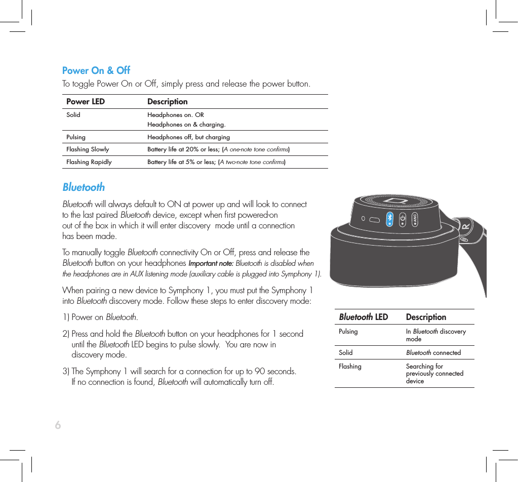 6Power On &amp; OffTo toggle Power On or Off, simply press and release the power button.  Power LED DescriptionSolid Headphones on. ORHeadphones on &amp; charging.Pulsing Headphones off, but chargingFlashing Slowly Battery life at 20% or less; (A one-note tone conrms)Flashing Rapidly Battery life at 5% or less; (A two-note tone conrms)Bluetooth Bluetooth will always default to ON at power up and will look to connect to the last paired Bluetooth device, except when rst powered-on out of the box in which it will enter discovery  mode until a connection has been made.To manually toggle Bluetooth connectivity On or Off, press and release the Bluetooth button on your headphones Important note: Bluetooth is disabled when the headphones are in AUX listening mode (auxiliary cable is plugged into Symphony 1).  When pairing a new device to Symphony 1, you must put the Symphony 1 into Bluetooth discovery mode. Follow these steps to enter discovery mode:1) Power on Bluetooth. 2)  Press and hold the Bluetooth button on your headphones for 1 second  until the Bluetooth LED begins to pulse slowly.  You are now in  discovery mode. 3)  The Symphony 1 will search for a connection for up to 90 seconds.  If no connection is found, Bluetooth will automatically turn off. Bluetooth LED DescriptionPulsing In Bluetooth discovery modeSolid Bluetooth connectedFlashing Searching for previously connected device