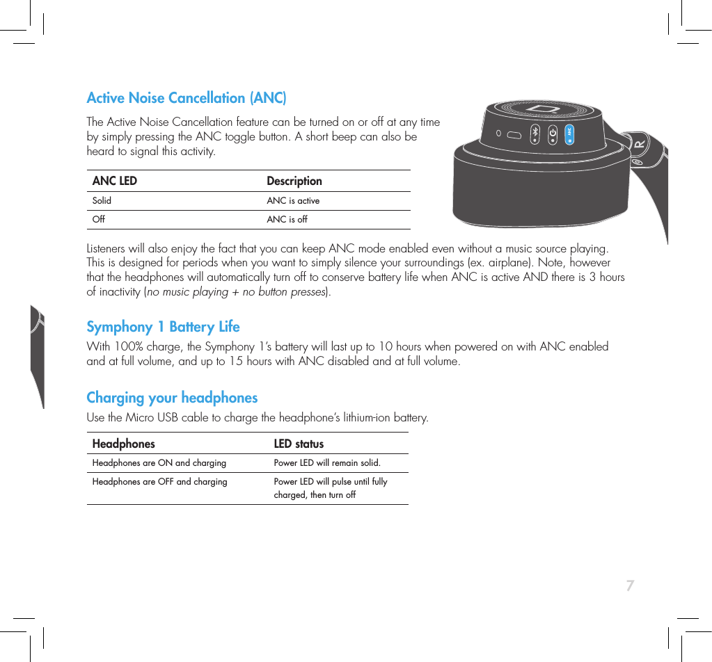 7Active Noise Cancellation (ANC) The Active Noise Cancellation feature can be turned on or off at any time by simply pressing the ANC toggle button. A short beep can also be  heard to signal this activity.ANC LED DescriptionSolid ANC is activeOff ANC is off Listeners will also enjoy the fact that you can keep ANC mode enabled even without a music source playing. This is designed for periods when you want to simply silence your surroundings (ex. airplane). Note, however that the headphones will automatically turn off to conserve battery life when ANC is active AND there is 3 hours of inactivity (no music playing + no button presses). Symphony 1 Battery LifeWith 100% charge, the Symphony 1&rsquo;s battery will last up to 10 hours when powered on with ANC enabled and at full volume, and up to 15 hours with ANC disabled and at full volume. Charging your headphones Use the Micro USB cable to charge the headphone&rsquo;s lithium-ion battery.Headphones  LED statusHeadphones are ON and charging Power LED will remain solid.Headphones are OFF and charging Power LED will pulse until fully charged, then turn offPower On &amp; OffTo toggle Power On or Off, simply press and release the power button.  Power LED DescriptionSolid Headphones on. ORHeadphones on &amp; charging.Pulsing Headphones off, but chargingFlashing Slowly Battery life at 20% or less; (A one-note tone conrms)Flashing Rapidly Battery life at 5% or less; (A two-note tone conrms)Bluetooth Bluetooth will always default to ON at power up and will look to connect to the last paired Bluetooth device, except when rst powered-on out of the box in which it will enter discovery  mode until a connection has been made.To manually toggle Bluetooth connectivity On or Off, press and release the Bluetooth button on your headphones Important note: Bluetooth is disabled when the headphones are in AUX listening mode (auxiliary cable is plugged into Symphony 1).  When pairing a new device to Symphony 1, you must put the Symphony 1 into Bluetooth discovery mode. Follow these steps to enter discovery mode:1) Power on Bluetooth. 2)  Press and hold the Bluetooth button on your headphones for 1 second  until the Bluetooth LED begins to pulse slowly.  You are now in  discovery mode. 3)  The Symphony 1 will search for a connection for up to 90 seconds.  If no connection is found, Bluetooth will automatically turn off. Bluetooth LED DescriptionPulsing In Bluetooth discovery modeSolid Bluetooth connectedFlashing Searching for previously connected device