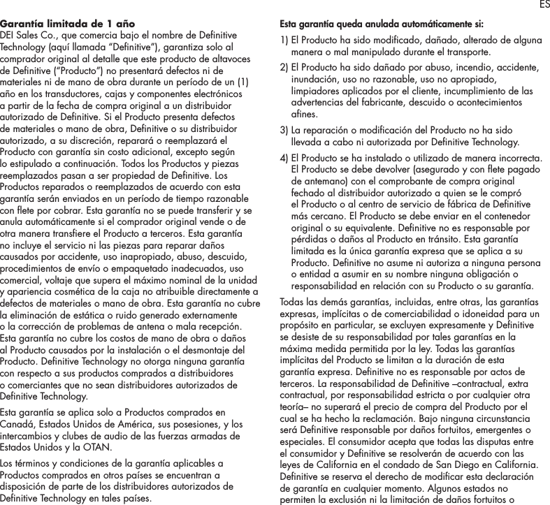 9Garant&iacute;a limitada de 1 a&ntilde;o DEI Sales Co., que comercia bajo el nombre de Denitive Technology (aqu&iacute; llamada &ldquo;Denitive&rdquo;), garantiza solo al comprador original al detalle que este producto de altavoces de Denitive (&ldquo;Producto&rdquo;) no presentar&aacute; defectos ni de materiales ni de mano de obra durante un per&iacute;odo de un (1) a&ntilde;o en los transductores, cajas y componentes electr&oacute;nicos a partir de la fecha de compra original a un distribuidor autorizado de Denitive. Si el Producto presenta defectos de materiales o mano de obra, Denitive o su distribuidor autorizado, a su discreci&oacute;n, reparar&aacute; o reemplazar&aacute; el Producto con garant&iacute;a sin costo adicional, excepto seg&uacute;n lo estipulado a continuaci&oacute;n. Todos los Productos y piezas reemplazados pasan a ser propiedad de Denitive. Los Productos reparados o reemplazados de acuerdo con esta garant&iacute;a ser&aacute;n enviados en un per&iacute;odo de tiempo razonable con ete por cobrar. Esta garant&iacute;a no se puede transferir y se anula autom&aacute;ticamente si el comprador original vende o de otra manera transere el Producto a terceros. Esta garant&iacute;a no incluye el servicio ni las piezas para reparar da&ntilde;os causados por accidente, uso inapropiado, abuso, descuido, procedimientos de env&iacute;o o empaquetado inadecuados, uso comercial, voltaje que supera el m&aacute;ximo nominal de la unidad y apariencia cosm&eacute;tica de la caja no atribuible directamente a defectos de materiales o mano de obra. Esta garant&iacute;a no cubre la eliminaci&oacute;n de est&aacute;tica o ruido generado externamente o la correcci&oacute;n de problemas de antena o mala recepci&oacute;n. Esta garant&iacute;a no cubre los costos de mano de obra o da&ntilde;os al Producto causados por la instalaci&oacute;n o el desmontaje del Producto. Denitive Technology no otorga ninguna garant&iacute;a con respecto a sus productos comprados a distribuidores o comerciantes que no sean distribuidores autorizados de Denitive Technology.Esta garant&iacute;a se aplica solo a Productos comprados en Canad&aacute;, Estados Unidos de Am&eacute;rica, sus posesiones, y los intercambios y clubes de audio de las fuerzas armadas de Estados Unidos y la OTAN.Los t&eacute;rminos y condiciones de la garant&iacute;a aplicables a Productos comprados en otros pa&iacute;ses se encuentran a disposici&oacute;n de parte de los distribuidores autorizados de Denitive Technology en tales pa&iacute;ses.Esta garant&iacute;a queda anulada autom&aacute;ticamente si:1)  El Producto ha sido modicado, da&ntilde;ado, alterado de alguna manera o mal manipulado durante el transporte. 2)  El Producto ha sido da&ntilde;ado por abuso, incendio, accidente, inundaci&oacute;n, uso no razonable, uso no apropiado, limpiadores aplicados por el cliente, incumplimiento de las advertencias del fabricante, descuido o acontecimientos anes. 3)  La reparaci&oacute;n o modicaci&oacute;n del Producto no ha sido llevada a cabo ni autorizada por Denitive Technology. 4)  El Producto se ha instalado o utilizado de manera incorrecta. El Producto se debe devolver (asegurado y con ete pagado de antemano) con el comprobante de compra original fechado al distribuidor autorizado a quien se le compr&oacute; el Producto o al centro de servicio de f&aacute;brica de Denitive m&aacute;s cercano. El Producto se debe enviar en el contenedor original o su equivalente. Denitive no es responsable por p&eacute;rdidas o da&ntilde;os al Producto en tr&aacute;nsito. Esta garant&iacute;a limitada es la &uacute;nica garant&iacute;a expresa que se aplica a su Producto. Denitive no asume ni autoriza a ninguna persona o entidad a asumir en su nombre ninguna obligaci&oacute;n o responsabilidad en relaci&oacute;n con su Producto o su garant&iacute;a. Todas las dem&aacute;s garant&iacute;as, incluidas, entre otras, las garant&iacute;as expresas, impl&iacute;citas o de comerciabilidad o idoneidad para un prop&oacute;sito en particular, se excluyen expresamente y Denitive se desiste de su responsabilidad por tales garant&iacute;as en la m&aacute;xima medida permitida por la ley. Todas las garant&iacute;as impl&iacute;citas del Producto se limitan a la duraci&oacute;n de esta garant&iacute;a expresa. Denitive no es responsable por actos de terceros. La responsabilidad de Denitive &ndash;contractual, extra contractual, por responsabilidad estricta o por cualquier otra teor&iacute;a&ndash; no superar&aacute; el precio de compra del Producto por el cual se ha hecho la reclamaci&oacute;n. Bajo ninguna circunstancia ser&aacute; Denitive responsable por da&ntilde;os fortuitos, emergentes o especiales. El consumidor acepta que todas las disputas entre el consumidor y Denitive se resolver&aacute;n de acuerdo con las leyes de California en el condado de San Diego en California. Denitive se reserva el derecho de modicar esta declaraci&oacute;n de garant&iacute;a en cualquier momento. Algunos estados no permiten la exclusi&oacute;n ni la limitaci&oacute;n de da&ntilde;os fortuitos o ES