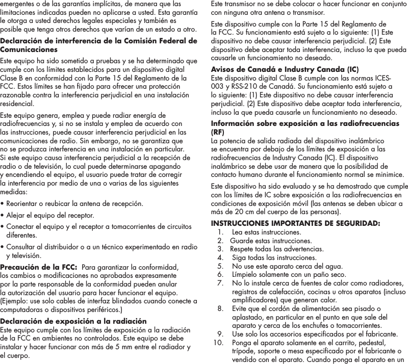 10emergentes o de las garant&iacute;as impl&iacute;citas, de manera que las limitaciones indicadas pueden no aplicarse a usted. Esta garant&iacute;a le otorga a usted derechos legales especiales y tambi&eacute;n es posible que tenga otros derechos que var&iacute;an de un estado a otro.Declaraci&oacute;n de interferencia de la Comisi&oacute;n Federal de ComunicacionesEste equipo ha sido sometido a pruebas y se ha determinado que cumple con los l&iacute;mites establecidos para un dispositivo digital Clase B en conformidad con la Parte 15 del Reglamento de la FCC. Estos l&iacute;mites se han jado para ofrecer una protecci&oacute;n razonable contra la interferencia perjudicial en una instalaci&oacute;n residencial. Este equipo genera, emplea y puede radiar energ&iacute;a de radiofrecuencias y, si no se instala y emplea de acuerdo con las instrucciones, puede causar interferencia perjudicial en las comunicaciones de radio. Sin embargo, no se garantiza que no se produzca interferencia en una instalaci&oacute;n en particular. Si este equipo causa interferencia perjudicial a la recepci&oacute;n de radio o de televisi&oacute;n, lo cual puede determinarse apagando y encendiendo el equipo, el usuario puede tratar de corregir la interferencia por medio de una o varias de las siguientes medidas: &bull; Reorientar o reubicar la antena de recepci&oacute;n. &bull; Alejar el equipo del receptor. &bull;  Conectar el equipo y el receptor a tomacorrientes de circuitos diferentes. &bull;  Consultar al distribuidor o a un t&eacute;cnico experimentado en radio y televisi&oacute;n.Precauci&oacute;n de la FCC:  Para garantizar la conformidad, los cambios o modicaciones no aprobados expresamente por la parte responsable de la conformidad pueden anular la autorizaci&oacute;n del usuario para hacer funcionar el equipo. (Ejemplo: use solo cables de interfaz blindados cuando conecte a computadoras o dispositivos perif&eacute;ricos.)Declaraci&oacute;n de exposici&oacute;n a la radiaci&oacute;nEste equipo cumple con los l&iacute;mites de exposici&oacute;n a la radiaci&oacute;n de la FCC en ambientes no controlados. Este equipo se debe instalar y hacer funcionar con m&aacute;s de 5 mm entre el radiador y el cuerpo.Este transmisor no se debe colocar o hacer funcionar en conjunto con ninguna otra antena o transmisor.Este dispositivo cumple con la Parte 15 del Reglamento de la FCC. Su funcionamiento est&aacute; sujeto a lo siguiente: (1) Este dispositivo no debe causar interferencia perjudicial. (2) Este dispositivo debe aceptar toda interferencia, incluso la que pueda causarle un funcionamiento no deseado.Avisos de Canad&aacute; e Industry Canada (IC) Este dispositivo digital Clase B cumple con las normas ICES-003 y RSS-210 de Canad&aacute;. Su funcionamiento est&aacute; sujeto a lo siguiente: (1) Este dispositivo no debe causar interferencia perjudicial. (2) Este dispositivo debe aceptar toda interferencia, incluso la que pueda causarle un funcionamiento no deseado.Informaci&oacute;n sobre exposici&oacute;n a las radiofrecuencias (RF) La potencia de salida radiada del dispositivo inal&aacute;mbrico se encuentra por debajo de los l&iacute;mites de exposici&oacute;n a las radiofrecuencias de Industry Canada (IC). El dispositivo inal&aacute;mbrico se debe usar de manera que la posibilidad de contacto humano durante el funcionamiento normal se minimice.Este dispositivo ha sido evaluado y se ha demostrado que cumple con los l&iacute;mites de IC sobre exposici&oacute;n a las radiofrecuencias en condiciones de exposici&oacute;n m&oacute;vil (las antenas se deben ubicar a m&aacute;s de 20 cm del cuerpo de las personas).INSTRUCCIONES IMPORTANTES DE SEGURIDAD:   1.   Lea estas instrucciones.  2.   Guarde estas instrucciones.  3.   Respete todas las advertencias.  4.   Siga todas las instrucciones.  5.   No use este aparato cerca del agua.  6.   L&iacute;mpielo solamente con un pa&ntilde;o seco.  7.    No lo instale cerca de fuentes de calor como radiadores, registros de calefacci&oacute;n, cocinas u otros aparatos (incluso amplicadores) que generan calor.  8.    Evite que el cord&oacute;n de alimentaci&oacute;n sea pisado o aplastado, en particular en el punto en que sale del aparato y cerca de los enchufes o tomacorrientes.  9.   Use solo los accesorios especicados por el fabricante.  10.    Ponga el aparato solamente en el carrito, pedestal, tr&iacute;pode, soporte o mesa especicado por el fabricante o vendido con el aparato. Cuando ponga el aparato en un 