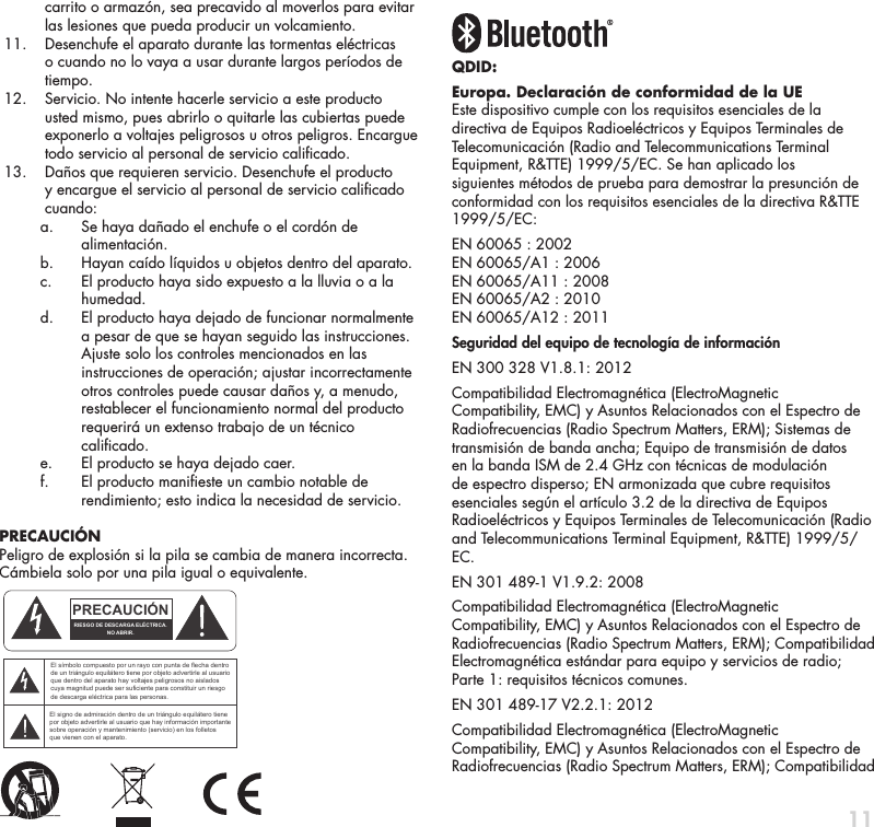 11carrito o armaz&oacute;n, sea precavido al moverlos para evitar las lesiones que pueda producir un volcamiento.  11.    Desenchufe el aparato durante las tormentas el&eacute;ctricas o cuando no lo vaya a usar durante largos per&iacute;odos de tiempo. 12.    Servicio. No intente hacerle servicio a este producto usted mismo, pues abrirlo o quitarle las cubiertas puede exponerlo a voltajes peligrosos u otros peligros. Encargue todo servicio al personal de servicio calicado. 13.    Da&ntilde;os que requieren servicio. Desenchufe el producto y encargue el servicio al personal de servicio calicado cuando:    a.   Se haya da&ntilde;ado el enchufe o el cord&oacute;n de alimentaci&oacute;n.    b.  Hayan ca&iacute;do l&iacute;quidos u objetos dentro del aparato.    c.   El producto haya sido expuesto a la lluvia o a la humedad.    d.   El producto haya dejado de funcionar normalmente a pesar de que se hayan seguido las instrucciones. Ajuste solo los controles mencionados en las instrucciones de operaci&oacute;n; ajustar incorrectamente otros controles puede causar da&ntilde;os y, a menudo, restablecer el funcionamiento normal del producto requerir&aacute; un extenso trabajo de un t&eacute;cnico calicado.    e.  El producto se haya dejado caer.    f.   El producto manieste un cambio notable de rendimiento; esto indica la necesidad de servicio. PRECAUCI&Oacute;NPeligro de explosi&oacute;n si la pila se cambia de manera incorrecta. C&aacute;mbiela solo por una pila igual o equivalente.QDID: Europa. Declaraci&oacute;n de conformidad de la UEEste dispositivo cumple con los requisitos esenciales de la directiva de Equipos Radioel&eacute;ctricos y Equipos Terminales de Telecomunicaci&oacute;n (Radio and Telecommunications Terminal Equipment, R&amp;TTE) 1999/5/EC. Se han aplicado los siguientes m&eacute;todos de prueba para demostrar la presunci&oacute;n de conformidad con los requisitos esenciales de la directiva R&amp;TTE 1999/5/EC:EN 60065 : 2002 EN 60065/A1 : 2006 EN 60065/A11 : 2008 EN 60065/A2 : 2010 EN 60065/A12 : 2011Seguridad del equipo de tecnolog&iacute;a de informaci&oacute;nEN 300 328 V1.8.1: 2012Compatibilidad Electromagn&eacute;tica (ElectroMagnetic Compatibility, EMC) y Asuntos Relacionados con el Espectro de Radiofrecuencias (Radio Spectrum Matters, ERM); Sistemas de transmisi&oacute;n de banda ancha; Equipo de transmisi&oacute;n de datos en la banda ISM de 2.4 GHz con t&eacute;cnicas de modulaci&oacute;n de espectro disperso; EN armonizada que cubre requisitos esenciales seg&uacute;n el art&iacute;culo 3.2 de la directiva de Equipos Radioel&eacute;ctricos y Equipos Terminales de Telecomunicaci&oacute;n (Radio and Telecommunications Terminal Equipment, R&amp;TTE) 1999/5/EC.EN 301 489-1 V1.9.2: 2008Compatibilidad Electromagn&eacute;tica (ElectroMagnetic Compatibility, EMC) y Asuntos Relacionados con el Espectro de Radiofrecuencias (Radio Spectrum Matters, ERM); Compatibilidad Electromagn&eacute;tica est&aacute;ndar para equipo y servicios de radio; Parte 1: requisitos t&eacute;cnicos comunes.EN 301 489-17 V2.2.1: 2012Compatibilidad Electromagn&eacute;tica (ElectroMagnetic Compatibility, EMC) y Asuntos Relacionados con el Espectro de Radiofrecuencias (Radio Spectrum Matters, ERM); Compatibilidad ATTENTIONFRENCHENGLISHRISQUE D'&Eacute;LECTROCUTIONNE PAS OUVRIRLe symbole de l&rsquo;&eacute;clair dans un triangle &eacute;quilat&eacute;ral indique la pr&eacute;sence d&rsquo;une tension &eacute;lectrique non isol&eacute;e suffisamment &eacute;lev&eacute;e pour constituer un risque d&rsquo;&eacute;lectrocution.Le point d&rsquo;exclamation dans un triangle &eacute;quilat&eacute;ral indique la pr&eacute;sence d&rsquo;importantes consignes d&rsquo;utilisation et d&rsquo;entretiendans la documentation jointe au dispositif.PRECAUCI&Oacute;NSPANISHRIESGO DE DESCARGA EL&Eacute;CTRICA.NO ABRIR.El s&iacute;mbolo compuesto por un rayo con punta de flecha dentro de un tri&aacute;ngulo equil&aacute;tero tiene por objeto advertirle al usuario que dentro del aparato hay voltajes peligrosos no aislados cuya magnitud puede ser suficiente para constituir un riesgo de descarga el&eacute;ctrica para las personas.El signo de admiraci&oacute;n dentro de un tri&aacute;ngulo equil&aacute;tero tiene por objeto advertirle al usuario que hay informaci&oacute;n importante sobre operaci&oacute;n y mantenimiento (servicio) en los folletos que vienen con el aparato.VORSICHTGERMANVERLETZUNGSGEFAHRDURCH ELEKTRISCHEN SCHLAGNICHT &Ouml;FFNENDurch das Blitzsymbol in einem gleichseitigen Dreieck soll der Benutzer gewarnt werden, dass bei mangelnder Isolierung &bdquo;lebensgef&auml;hrliche Spannungen&ldquo; im Geh&auml;use auftreten k&ouml;nnen, die eine erhebliche Stromschlaggefahr darstellen.Ein Dreieck mit einem Ausrufezeichen in der Mitte soll Benutzer auf wichtige Hinweise zur Bedienung und Wartung des Ger&auml;ts aufmerksam machen, die in der beiliegenden Dokumentation enthalten sind.ATTENZIONEITALIANRISCHIO DI ELETTROCUZIONENON APRIREIl simbolo del fulmine all&rsquo;interno di un triangolo equilatero avvisa della presenza di alte tensioni non isolate all&rsquo;interno dell&rsquo;apparecchio, di livello tale da comportare il rischio di elettrocuzione.Il punto esclamativo all&rsquo;interno di un triangolo equilatero segnala che il manuale allegato all&rsquo;apparecchio contiene informazioni importanti sull&rsquo;uso, la manutenzione e le riparazioni.