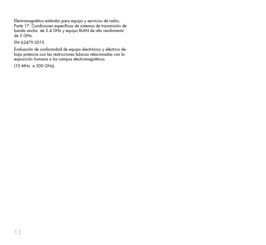 12Electromagn&eacute;tica est&aacute;ndar para equipo y servicios de radio; Parte 17: Condiciones espec&iacute;cas de sistemas de transmisi&oacute;n de banda ancha  de 2.4 GHz y equipo RLAN de alto rendimiento de 5 GHz.EN 62479:2010Evaluaci&oacute;n de conformidad de equipo electr&oacute;nico y el&eacute;ctrico de baja potencia con las restricciones b&aacute;sicas relacionadas con la exposici&oacute;n humana a los campos electromagn&eacute;ticos (10 MHz  a 300 GHz).