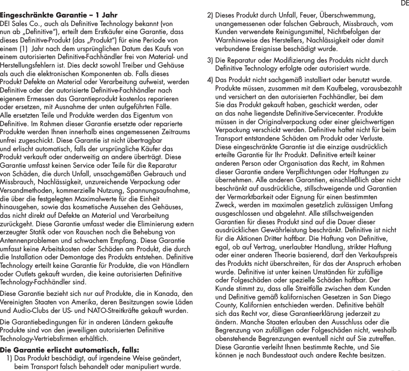 13Eingeschr&auml;nkte Garantie &ndash; 1 Jahr DEI Sales Co., auch als Denitive Technology bekannt (von nun ab &bdquo;Denitive&ldquo;), erteilt dem Erstk&auml;ufer eine Garantie, dass dieses Denitive-Produkt (das &bdquo;Produkt&ldquo;) f&uuml;r eine Periode von einem (1)  Jahr nach dem urspr&uuml;nglichen Datum des Kaufs von einem autorisierten Denitive-Fachh&auml;ndler frei von Material- und Herstellungsfehlern ist. Dies deckt sowohl Treiber und Geh&auml;use als auch die elektronischen Komponenten ab. Falls dieses Produkt Defekte an Material oder Verarbeitung aufweist, werden Denitive oder der autorisierte Denitive-Fachh&auml;ndler nach eigenem Ermessen das Garantieprodukt kostenlos reparieren oder ersetzen, mit Ausnahme der unten aufgef&uuml;hrten F&auml;lle. Alle ersetzten Teile und Produkte werden das Eigentum von Denitive. Im Rahmen dieser Garantie ersetzte oder reparierte Produkte werden Ihnen innerhalb eines angemessenen Zeitraums unfrei zugeschickt. Diese Garantie ist nicht &uuml;bertragbar und erlischt automatisch, falls der urspr&uuml;ngliche K&auml;ufer das Produkt verkauft oder anderweitig an andere &uuml;bertr&auml;gt. Diese Garantie umfasst keinen Service oder Teile f&uuml;r die Reparatur von Sch&auml;den, die durch Unfall, unsachgem&auml;&szlig;en Gebrauch und Missbrauch, Nachl&auml;ssigkeit, unzureichende Verpackung oder Versandmethoden, kommerzielle Nutzung, Spannungsaufnahme, die &uuml;ber die festgelegten Maximalwerte f&uuml;r die Einheit hinausgehen, sowie das kosmetische Aussehen des Geh&auml;uses, das nicht direkt auf Defekte an Material und Verarbeitung zur&uuml;ckgeht. Diese Garantie umfasst weder die Eliminierung extern erzeugter Statik oder von Rauschen noch die Behebung von Antennenproblemen und schwachem Empfang. Diese Garantie umfasst keine Arbeitskosten oder Sch&auml;den am Produkt, die durch die Installation oder Demontage des Produkts entstehen. Denitive Technology erteilt keine Garantie f&uuml;r Produkte, die von H&auml;ndlern oder Outlets gekauft wurden, die keine autorisierten Denitive Technology-Fachh&auml;ndler sind. Diese Garantie bezieht sich nur auf Produkte, die in Kanada, den Vereinigten Staaten von Amerika, deren Besitzungen sowie L&auml;den und Audio-Clubs der US- und NATO-Streitkr&auml;fte gekauft wurden.Die Garantiebedingungen f&uuml;r in anderen L&auml;ndern gekaufte Produkte sind von den jeweiligen autorisierten Denitive Technology-Vertriebsrmen erh&auml;ltlich.Die Garantie erlischt automatisch, falls:   1)  Das Produkt besch&auml;digt, auf irgendeine Weise ge&auml;ndert, beim Transport falsch behandelt oder manipuliert wurde. 2)  Dieses Produkt durch Unfall, Feuer, &Uuml;berschwemmung, unangemessenen oder falschen Gebrauch, Missbrauch, vom Kunden verwendete Reinigungsmittel, Nichtbefolgen der Warnhinweise des Herstellers, Nachl&auml;ssigkeit oder damit verbundene Ereignisse besch&auml;digt wurde. 3)  Die Reparatur oder Modizierung des Produkts nicht durch Denitive Technology erfolgte oder autorisiert wurde. 4)  Das Produkt nicht sachgem&auml;&szlig; installiert oder benutzt wurde. Produkte m&uuml;ssen, zusammen mit dem Kaufbeleg, vorausbezahlt und versichert an den autorisierten Fachh&auml;ndler, bei dem Sie das Produkt gekauft haben, geschickt werden, oder an das nahe liegendste Denitive-Servicecenter. Produkte m&uuml;ssen in der Originalverpackung oder einer gleichwertigen Verpackung verschickt werden. Denitive haftet nicht f&uuml;r beim Transport entstandene Sch&auml;den am Produkt oder Verluste. Diese eingeschr&auml;nkte Garantie ist die einzige ausdr&uuml;cklich erteilte Garantie f&uuml;r Ihr Produkt. Denitive erteilt keiner anderen Person oder Organisation das Recht, im Rahmen dieser Garantie andere Verpichtungen oder Haftungen zu &uuml;bernehmen. Alle anderen Garantien, einschlie&szlig;lich aber nicht beschr&auml;nkt auf ausdr&uuml;ckliche, stillschweigende und Garantien der Vermarktbarkeit oder Eignung f&uuml;r einen bestimmten Zweck, werden im maximalen gesetzlich zul&auml;ssigen Umfang ausgeschlossen und abgelehnt. Alle stillschweigenden Garantien f&uuml;r dieses Produkt sind auf die Dauer dieser ausdr&uuml;cklichen Gew&auml;hrleistung beschr&auml;nkt. Denitive ist nicht f&uuml;r die Aktionen Dritter haftbar. Die Haftung von Denitive, egal, ob auf Vertrag, unerlaubter Handlung, strikter Haftung oder einer anderen Theorie basierend, darf den Verkaufspreis des Produkts nicht &uuml;berschreiten, f&uuml;r das der Anspruch erhoben wurde. Denitive ist unter keinen Umst&auml;nden f&uuml;r zuf&auml;llige oder Folgesch&auml;den oder spezielle Sch&auml;den haftbar. Der Kunde stimmt zu, dass alle Streitf&auml;lle zwischen dem Kunden und Denitive gem&auml;&szlig; kalifornischen Gesetzen in San Diego County, Kalifornien entschieden werden. Denitive beh&auml;lt sich das Recht vor, diese Garantieerkl&auml;rung jederzeit zu &auml;ndern. Manche Staaten erlauben den Ausschluss oder die Begrenzung von zuf&auml;lligen oder Folgesch&auml;den nicht, weshalb obenstehende Begrenzungen eventuell nicht auf Sie zutreffen. Diese Garantie verleiht Ihnen bestimmte Rechte, und Sie k&ouml;nnen je nach Bundesstaat auch andere Rechte besitzen.DE